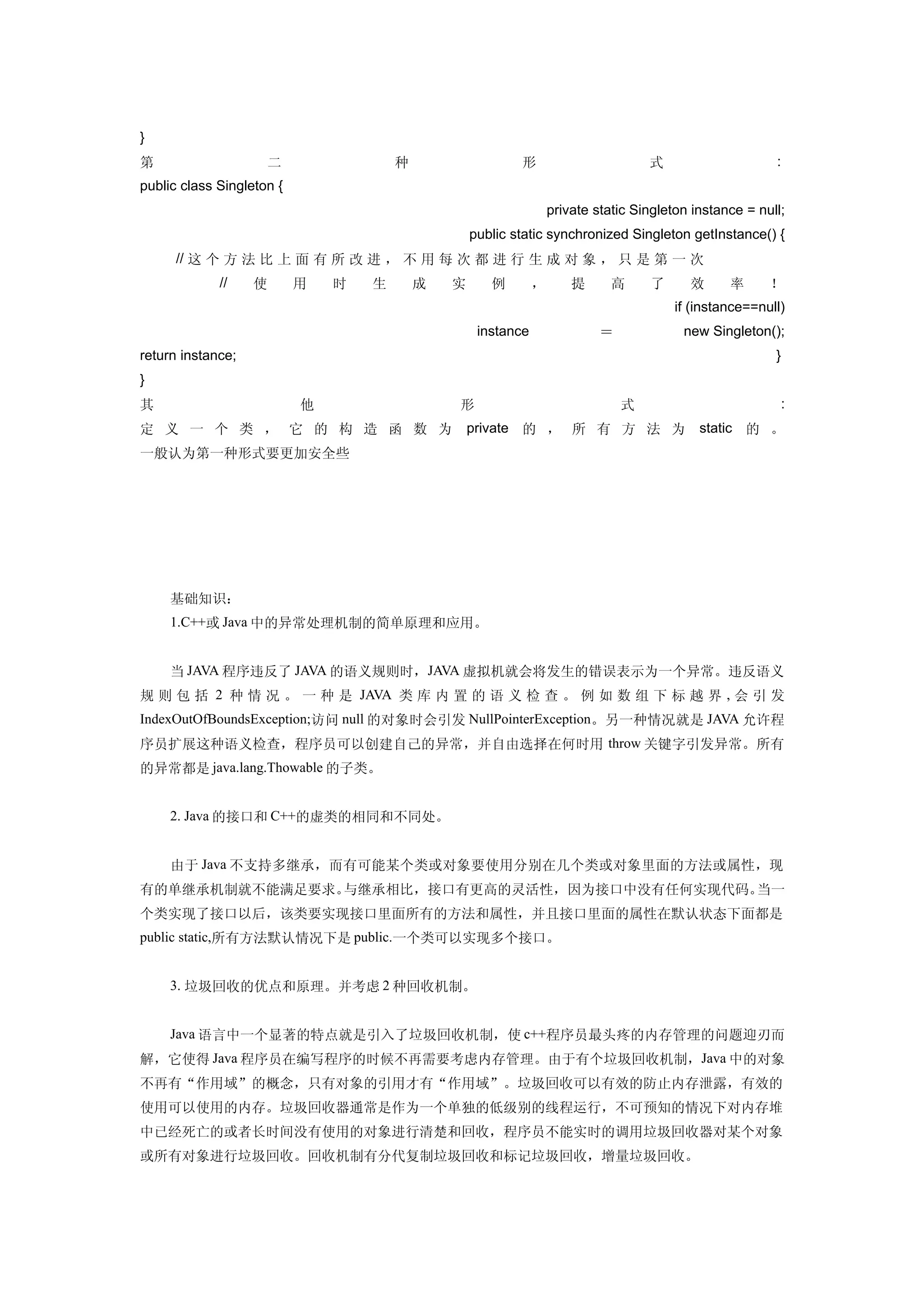 }
第                     二                    种                   形                        式                     :
public class Singleton {
　                                  　                                   private static Singleton instance = null;
　                          　                           public static synchronized Singleton getInstance() {
　 　 // 这 个 方 法 比 上 面 有 所 改 进 ， 不 用 每 次 都 进 行 生 成 对 象 ， 只 是 第 一 次 　 　 　 　
　     　      //   使        用       时   生       成   实      例        ，       提      高     了      效      率      ！
　                                              　                                             if (instance==null)
　             　                　           　            instance                ＝             new Singleton();
return instance; 　                                            　                                               }
}
其                          他                       形                                式                             :
定 义 一 个 类 ， 它 的 构 造 函 数 为                              private 的 ， 所 有 方 法 为                     static 的 。
一般认为第一种形式要更加安全些




     基础知识：
     1.C++或 Java 中的异常处理机制的简单原理和应用。


     当 JAVA 程序违反了 JAVA 的语义规则时，JAVA 虚拟机就会将发生的错误表示为一个异常。违反语义
规 则 包 括 2 种 情 况 。 一 种 是 JAVA 类 库 内 置 的 语 义 检 查 。 例 如 数 组 下 标 越 界 , 会 引 发
IndexOutOfBoundsException;访问 null 的对象时会引发 NullPointerException。另一种情况就是 JAVA 允许程
序员扩展这种语义检查，程序员可以创建自己的异常，并自由选择在何时用 throw 关键字引发异常。所有
的异常都是 java.lang.Thowable 的子类。


     2. Java 的接口和 C++的虚类的相同和不同处。


     由于 Java 不支持多继承，而有可能某个类或对象要使用分别在几个类或对象里面的方法或属性，现
有的单继承机制就不能满足要求。与继承相比，接口有更高的灵活性，因为接口中没有任何实现代码。当一
个类实现了接口以后，该类要实现接口里面所有的方法和属性，并且接口里面的属性在默认状态下面都是
public static,所有方法默认情况下是 public.一个类可以实现多个接口。


     3. 垃圾回收的优点和原理。并考虑 2 种回收机制。


     Java 语言中一个显著的特点就是引入了垃圾回收机制，使 c++程序员最头疼的内存管理的问题迎刃而
解，它使得 Java 程序员在编写程序的时候不再需要考虑内存管理。由于有个垃圾回收机制，Java 中的对象
不再有“作用域”的概念，只有对象的引用才有“作用域”。垃圾回收可以有效的防止内存泄露，有效的
使用可以使用的内存。垃圾回收器通常是作为一个单独的低级别的线程运行，不可预知的情况下对内存堆
中已经死亡的或者长时间没有使用的对象进行清楚和回收，程序员不能实时的调用垃圾回收器对某个对象
或所有对象进行垃圾回收。回收机制有分代复制垃圾回收和标记垃圾回收，增量垃圾回收。
 