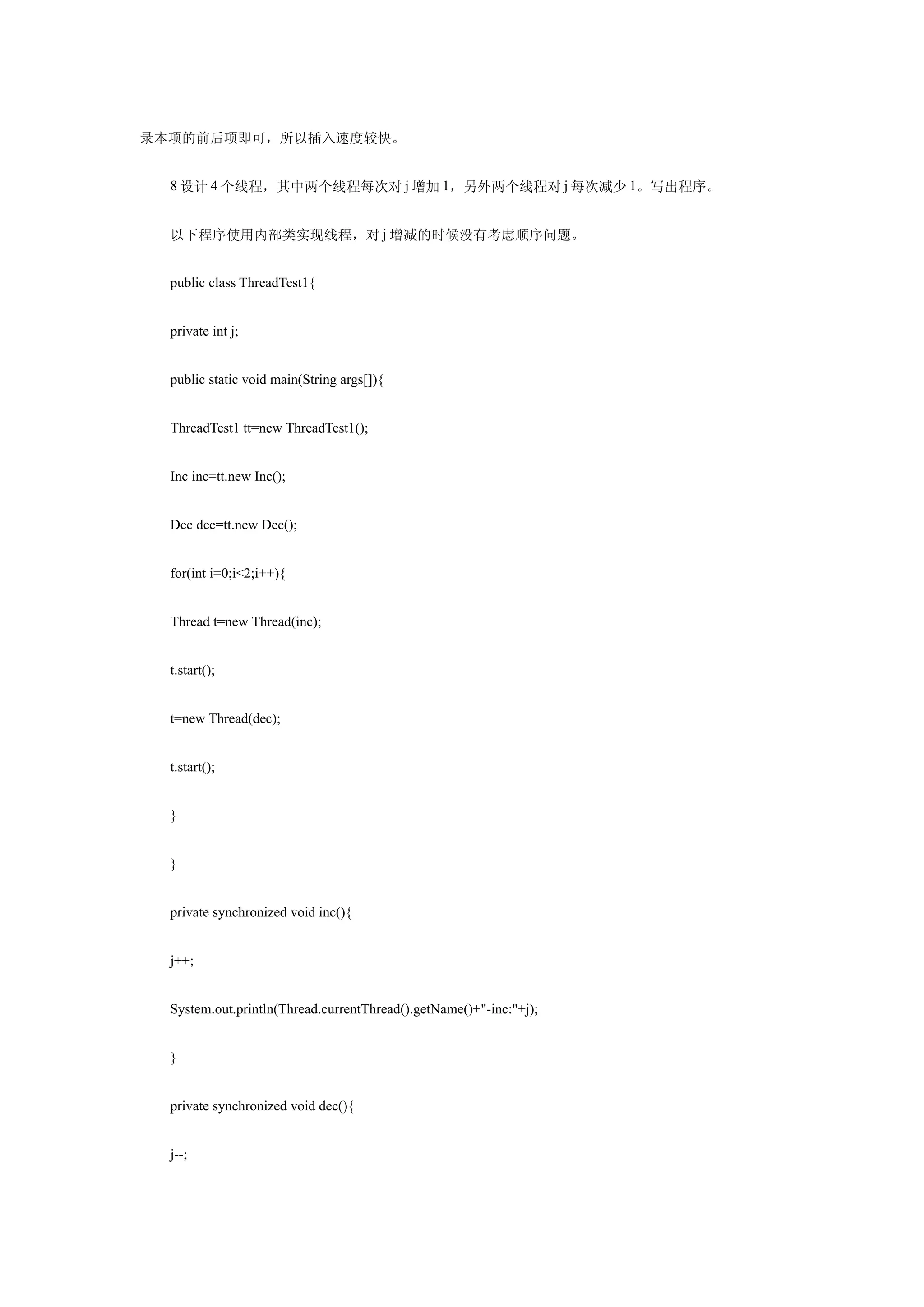 录本项的前后项即可，所以插入速度较快。


  8 设计 4 个线程，其中两个线程每次对 j 增加 1，另外两个线程对 j 每次减少 1。写出程序。


  以下程序使用内部类实现线程，对 j 增减的时候没有考虑顺序问题。


  public class ThreadTest1{


  private int j;


  public static void main(String args[]){


  ThreadTest1 tt=new ThreadTest1();


  Inc inc=tt.new Inc();


  Dec dec=tt.new Dec();


  for(int i=0;i<2;i++){


  Thread t=new Thread(inc);


  t.start();


  t=new Thread(dec);


  t.start();


  }


  }


  private synchronized void inc(){


  j++;


  System.out.println(Thread.currentThread().getName()+"-inc:"+j);


  }


  private synchronized void dec(){


  j--;
 