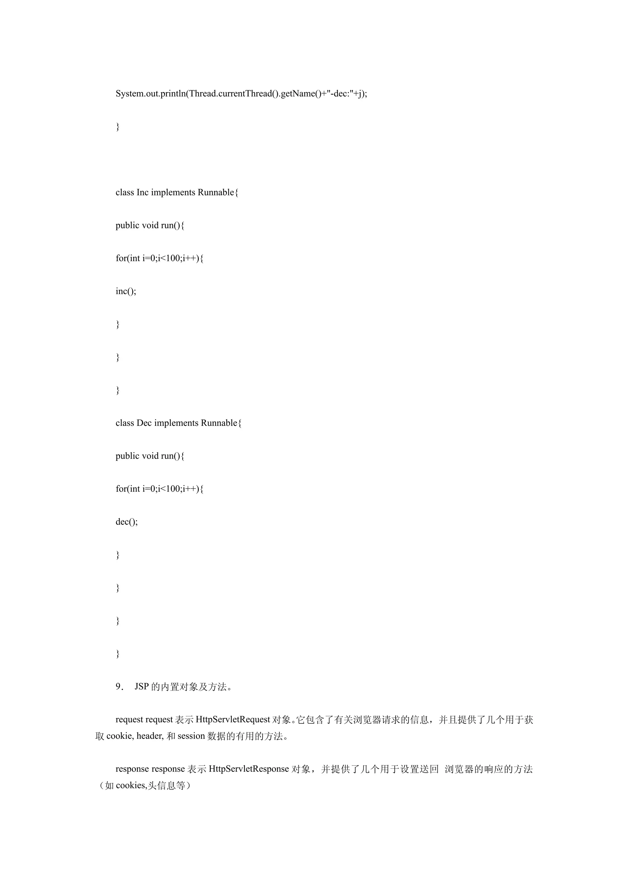 System.out.println(Thread.currentThread().getName()+"-dec:"+j);


   }




   class Inc implements Runnable{


   public void run(){


   for(int i=0;i<100;i++){


   inc();


   }


   }


   }


   class Dec implements Runnable{


   public void run(){


   for(int i=0;i<100;i++){


   dec();


   }


   }


   }


   }


   9． JSP 的内置对象及方法。


   request request 表示 HttpServletRequest 对象。它包含了有关浏览器请求的信息，并且提供了几个用于获
取 cookie, header, 和 session 数据的有用的方法。


   response response 表示 HttpServletResponse 对象，并提供了几个用于设置送回 浏览器的响应的方法
（如 cookies,头信息等）
 