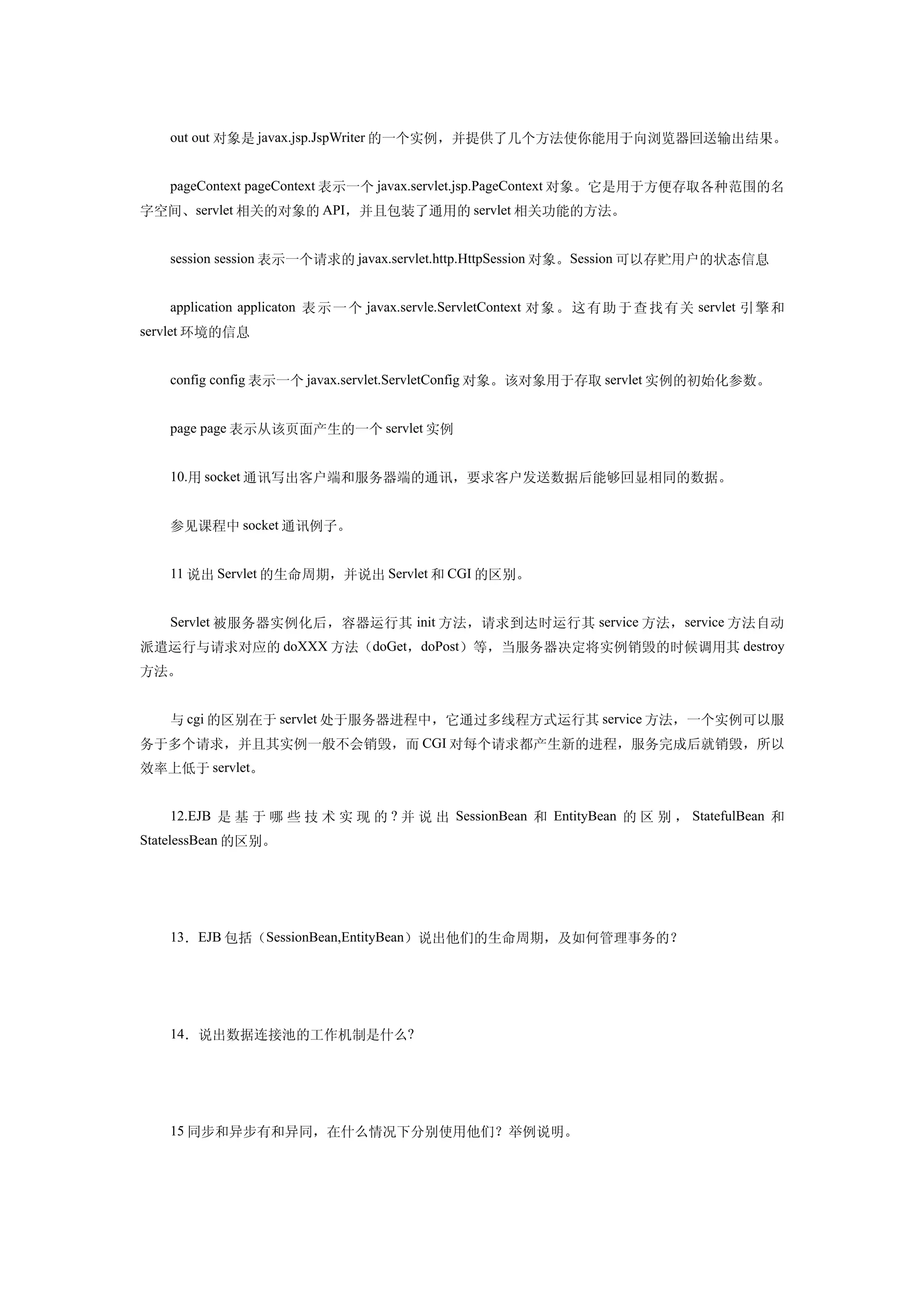 out out 对象是 javax.jsp.JspWriter 的一个实例，并提供了几个方法使你能用于向浏览器回送输出结果。


   pageContext pageContext 表示一个 javax.servlet.jsp.PageContext 对象。它是用于方便存取各种范围的名
字空间、servlet 相关的对象的 API，并且包装了通用的 servlet 相关功能的方法。


   session session 表示一个请求的 javax.servlet.http.HttpSession 对象。Session 可以存贮用户的状态信息


   application applicaton 表 示 一 个 javax.servle.ServletContext 对象 。 这 有助 于 查 找 有 关 servlet 引 擎 和
servlet 环境的信息


   config config 表示一个 javax.servlet.ServletConfig 对象。该对象用于存取 servlet 实例的初始化参数。


   page page 表示从该页面产生的一个 servlet 实例


   10.用 socket 通讯写出客户端和服务器端的通讯，要求客户发送数据后能够回显相同的数据。


   参见课程中 socket 通讯例子。


   11 说出 Servlet 的生命周期，并说出 Servlet 和 CGI 的区别。


   Servlet 被服务器实例化后，容器运行其 init 方法，请求到达时运行其 service 方法， service 方法自动
派遣运行与请求对应的 doXXX 方法（doGet，doPost）等，当服务器决定将实例销毁的时候调用其 destroy
方法。


   与 cgi 的区别在于 servlet 处于服务器进程中，它通过多线程方式运行其 service 方法，一个实例可以服
务于多个请求，并且其实例一般不会销毁，而 CGI 对每个请求都产生新的进程，服务完成后就销毁，所以
效率上低于 servlet。


   12.EJB 是 基 于 哪 些 技 术 实 现 的 ? 并 说 出 SessionBean 和 EntityBean 的 区 别 ， StatefulBean 和
StatelessBean 的区别。




   13．EJB 包括（SessionBean,EntityBean）说出他们的生命周期，及如何管理事务的？




   14．说出数据连接池的工作机制是什么?




   15 同步和异步有和异同，在什么情况下分别使用他们？举例说明。
 