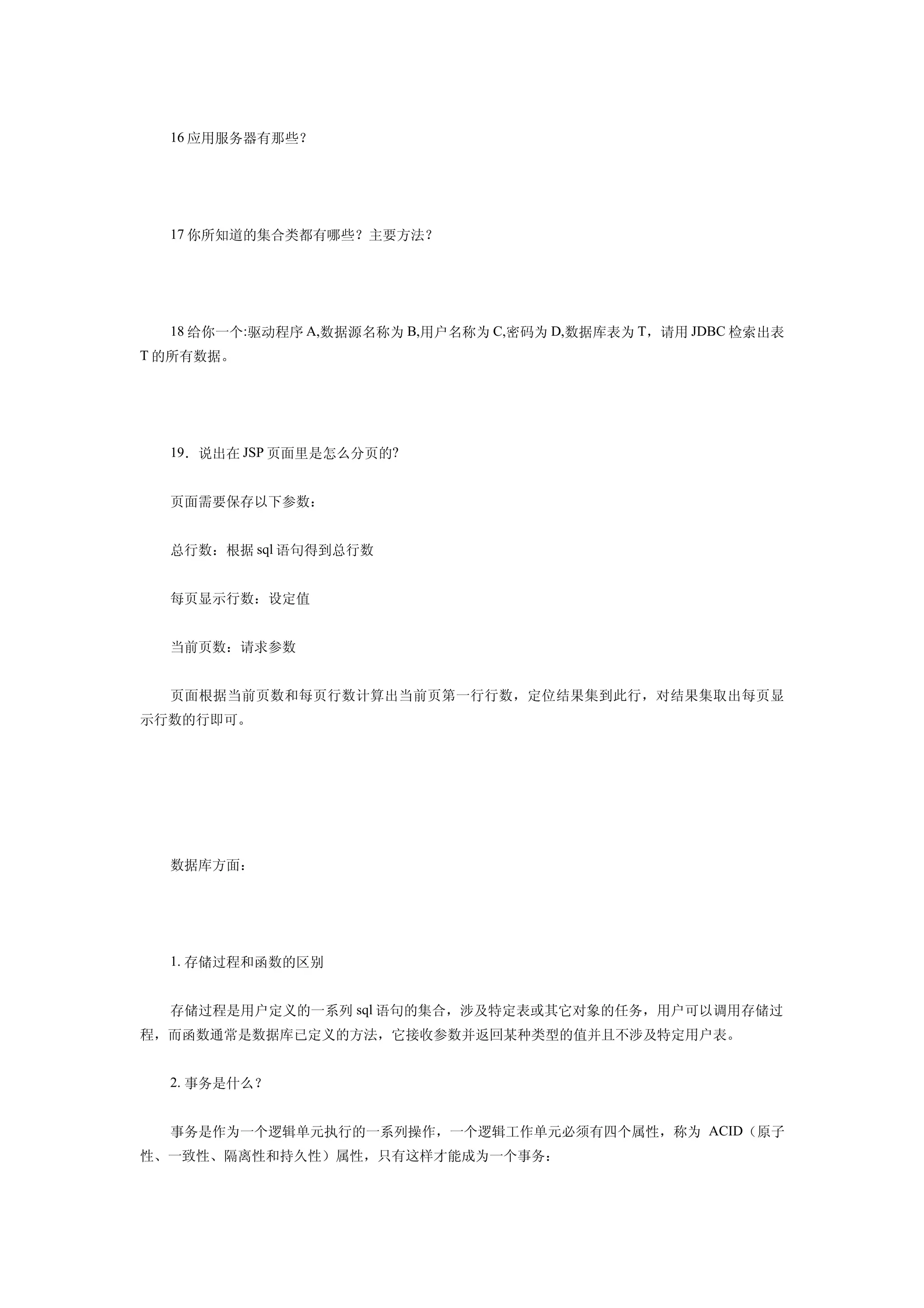 16 应用服务器有那些？




  17 你所知道的集合类都有哪些？主要方法？




  18 给你一个:驱动程序 A,数据源名称为 B,用户名称为 C,密码为 D,数据库表为 T，请用 JDBC 检索出表
T 的所有数据。




  19．说出在 JSP 页面里是怎么分页的?


  页面需要保存以下参数：


  总行数：根据 sql 语句得到总行数


  每页显示行数：设定值


  当前页数：请求参数


  页面根据当前页数和每页行数计算出当前页第一行行数，定位结果集到此行，对结果集取出每页显
示行数的行即可。




  数据库方面：




  1. 存储过程和函数的区别


  存储过程是用户定义的一系列 sql 语句的集合，涉及特定表或其它对象的任务，用户可以调用存储过
程，而函数通常是数据库已定义的方法，它接收参数并返回某种类型的值并且不涉及特定用户表。


  2. 事务是什么？


  事务是作为一个逻辑单元执行的一系列操作，一个逻辑工作单元必须有四个属性，称为 ACID（原子
性、一致性、隔离性和持久性）属性，只有这样才能成为一个事务：
 