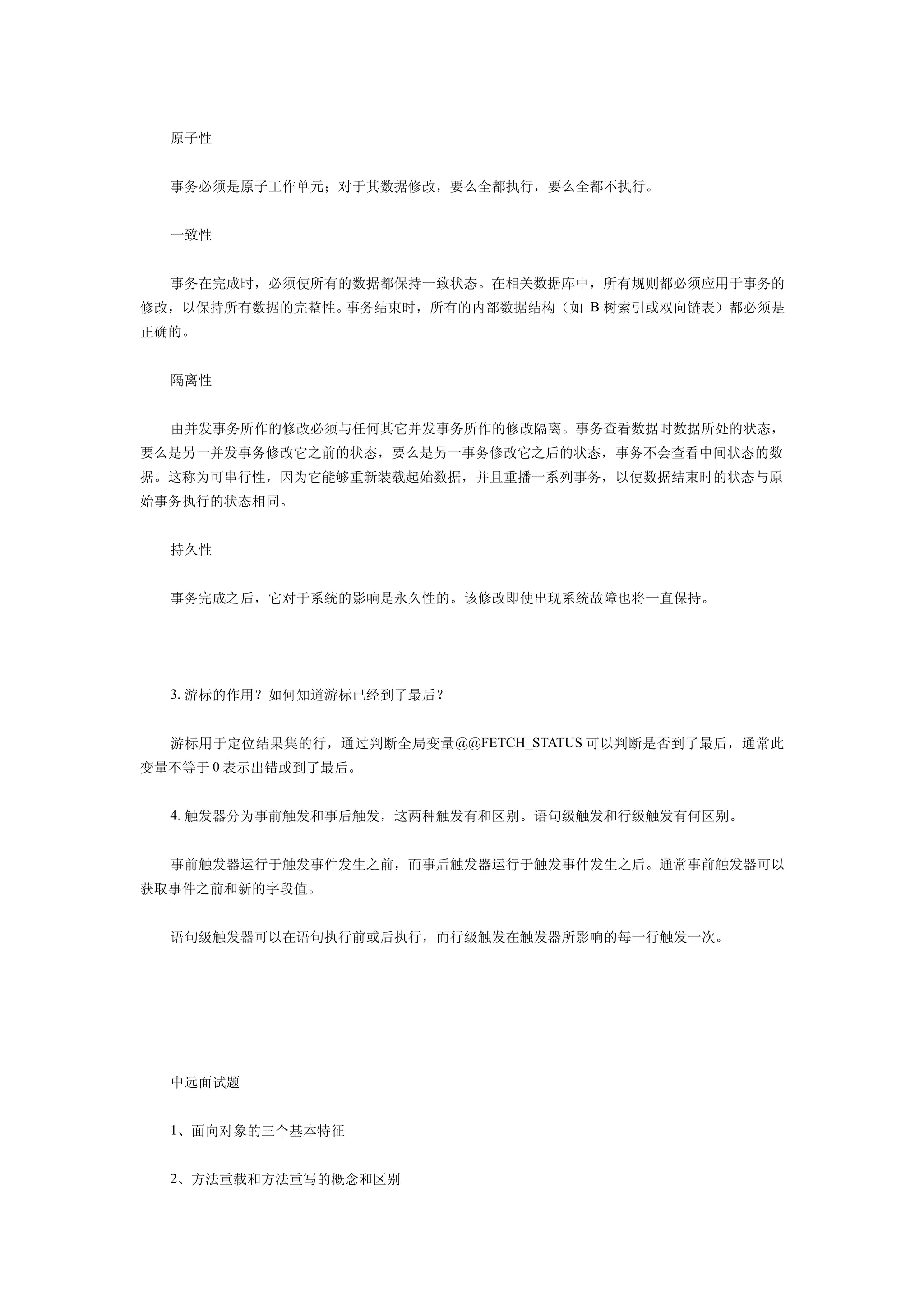 原子性


  事务必须是原子工作单元；对于其数据修改，要么全都执行，要么全都不执行。


  一致性


  事务在完成时，必须使所有的数据都保持一致状态。在相关数据库中，所有规则都必须应用于事务的
修改，以保持所有数据的完整性。事务结束时，所有的内部数据结构（如 B 树索引或双向链表）都必须是
正确的。


  隔离性


  由并发事务所作的修改必须与任何其它并发事务所作的修改隔离。事务查看数据时数据所处的状态，
要么是另一并发事务修改它之前的状态，要么是另一事务修改它之后的状态，事务不会查看中间状态的数
据。这称为可串行性，因为它能够重新装载起始数据，并且重播一系列事务，以使数据结束时的状态与原
始事务执行的状态相同。


  持久性


  事务完成之后，它对于系统的影响是永久性的。该修改即使出现系统故障也将一直保持。




  3. 游标的作用？如何知道游标已经到了最后？


  游标用于定位结果集的行，通过判断全局变量 @@FETCH_STATUS 可以判断是否到了最后，通常此
变量不等于 0 表示出错或到了最后。


  4. 触发器分为事前触发和事后触发，这两种触发有和区别。语句级触发和行级触发有何区别。


  事前触发器运行于触发事件发生之前，而事后触发器运行于触发事件发生之后。通常事前触发器可以
获取事件之前和新的字段值。


  语句级触发器可以在语句执行前或后执行，而行级触发在触发器所影响的每一行触发一次。




  中远面试题


  1、面向对象的三个基本特征


  2、方法重载和方法重写的概念和区别
 