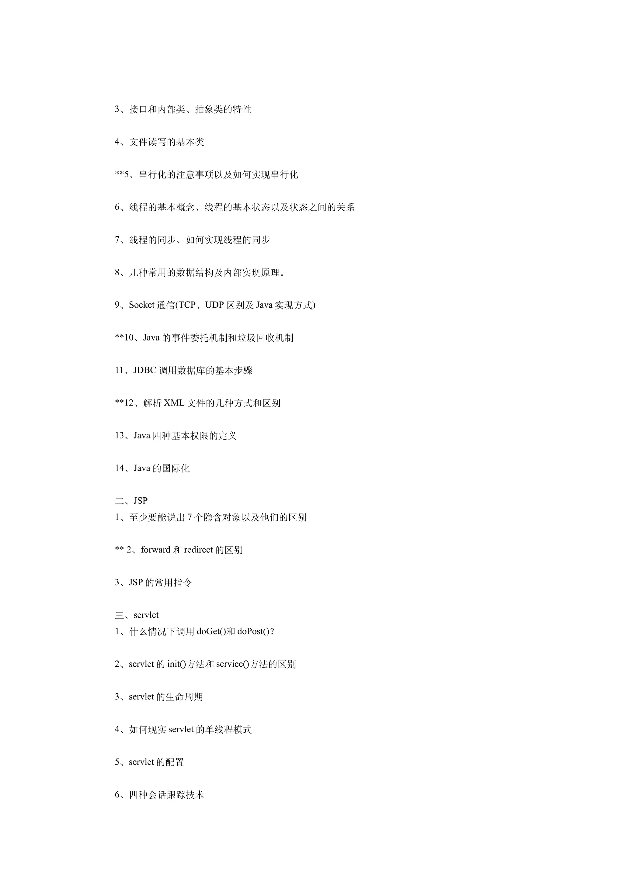 3、接口和内部类、抽象类的特性


4、文件读写的基本类


**5、串行化的注意事项以及如何实现串行化


6、线程的基本概念、线程的基本状态以及状态之间的关系


7、线程的同步、如何实现线程的同步


8、几种常用的数据结构及内部实现原理。


9、Socket 通信(TCP、UDP 区别及 Java 实现方式)


**10、Java 的事件委托机制和垃圾回收机制


11、JDBC 调用数据库的基本步骤


**12、解析 XML 文件的几种方式和区别


13、Java 四种基本权限的定义


14、Java 的国际化


二、JSP
1、至少要能说出 7 个隐含对象以及他们的区别


** 2、forward 和 redirect 的区别


3、JSP 的常用指令


三、servlet
1、什么情况下调用 doGet()和 doPost()？


2、servlet 的 init()方法和 service()方法的区别


3、servlet 的生命周期


4、如何现实 servlet 的单线程模式


5、servlet 的配置


6、四种会话跟踪技术
 