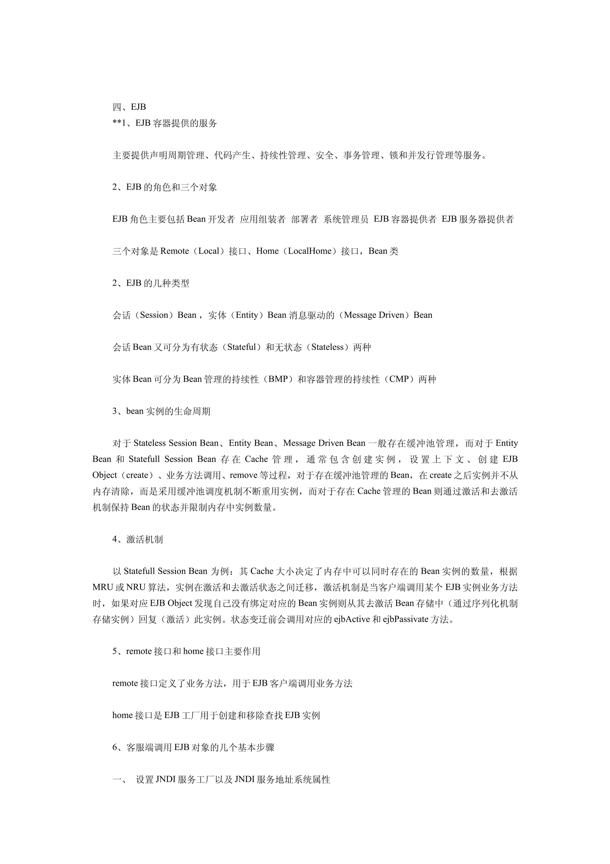 四、EJB
   **1、EJB 容器提供的服务


   主要提供声明周期管理、代码产生、持续性管理、安全、事务管理、锁和并发行管理等服务。


   2、EJB 的角色和三个对象


   EJB 角色主要包括 Bean 开发者 应用组装者 部署者 系统管理员 EJB 容器提供者 EJB 服务器提供者


   三个对象是 Remote（Local）接口、Home（LocalHome）接口，Bean 类


   2、EJB 的几种类型


   会话（Session）Bean ，实体（Entity）Bean 消息驱动的（Message Driven）Bean


   会话 Bean 又可分为有状态（Stateful）和无状态（Stateless）两种


   实体 Bean 可分为 Bean 管理的持续性（BMP）和容器管理的持续性（CMP）两种


   3、bean 实例的生命周期


   对于 Stateless Session Bean 、 Entity Bean 、 Message Driven Bean 一般存在缓冲池管理，而对于 Entity
Bean 和 Statefull Session Bean 存 在 Cache 管 理 ， 通 常 包 含 创 建 实 例 ， 设 置 上 下 文 、 创 建 EJB
Object（create）、业务方法调用、remove 等过程，对于存在缓冲池管理的 Bean，在 create 之后实例并不从
内存清除，而是采用缓冲池调度机制不断重用实例，而对于存在 Cache 管理的 Bean 则通过激活和去激活
机制保持 Bean 的状态并限制内存中实例数量。


   4、激活机制


   以 Statefull Session Bean 为例：其 Cache 大小决定了内存中可以同时存在的 Bean 实例的数量，根据
MRU 或 NRU 算法，实例在激活和去激活状态之间迁移，激活机制是当客户端调用某个 EJB 实例业务方法
时，如果对应 EJB Object 发现自己没有绑定对应的 Bean 实例则从其去激活 Bean 存储中（通过序列化机制
存储实例）回复（激活）此实例。状态变迁前会调用对应的 ejbActive 和 ejbPassivate 方法。


   5、remote 接口和 home 接口主要作用


   remote 接口定义了业务方法，用于 EJB 客户端调用业务方法


   home 接口是 EJB 工厂用于创建和移除查找 EJB 实例


   6、客服端调用 EJB 对象的几个基本步骤


   一、 设置 JNDI 服务工厂以及 JNDI 服务地址系统属性
 