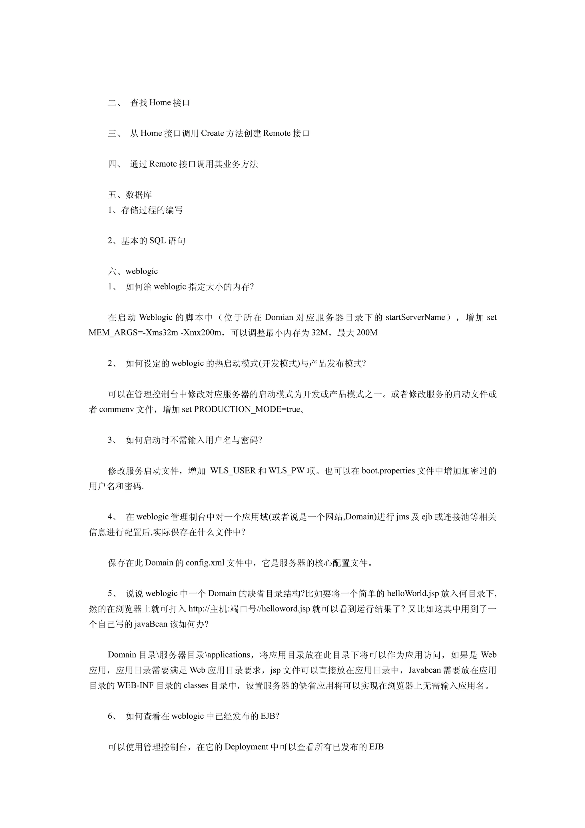二、 查找 Home 接口


   三、 从 Home 接口调用 Create 方法创建 Remote 接口


   四、 通过 Remote 接口调用其业务方法


   五、数据库
   1、存储过程的编写


   2、基本的 SQL 语句


   六、weblogic
   1、 如何给 weblogic 指定大小的内存?


   在 启 动 Weblogic 的 脚 本 中 （ 位 于所在 Domian 对应服务 器目 录下的 startServerName ），增加 set
MEM_ARGS=-Xms32m -Xmx200m，可以调整最小内存为 32M，最大 200M


   2、 如何设定的 weblogic 的热启动模式(开发模式)与产品发布模式?


   可以在管理控制台中修改对应服务器的启动模式为开发或产品模式之一。或者修改服务的启动文件或
者 commenv 文件，增加 set PRODUCTION_MODE=true。


   3、 如何启动时不需输入用户名与密码?


   修改服务启动文件，增加 WLS_USER 和 WLS_PW 项。也可以在 boot.properties 文件中增加加密过的
用户名和密码.


   4、 在 weblogic 管理制台中对一个应用域 (或者说是一个网站,Domain)进行 jms 及 ejb 或连接池等相关
信息进行配置后,实际保存在什么文件中?


   保存在此 Domain 的 config.xml 文件中，它是服务器的核心配置文件。


   5、 说说 weblogic 中一个 Domain 的缺省目录结构?比如要将一个简单的 helloWorld.jsp 放入何目录下,
然的在浏览器上就可打入 http://主机:端口号//helloword.jsp 就可以看到运行结果了 ? 又比如这其中用到了一
个自己写的 javaBean 该如何办?


   Domain 目录  服务器目录 applications ，将应用目录放在此目录下将可以作为应用访问，如果是 Web
应用，应用目录需要满足 Web 应用目录要求，jsp 文件可以直接放在应用目录中，Javabean 需要放在应用
目录的 WEB-INF 目录的 classes 目录中，设置服务器的缺省应用将可以实现在浏览器上无需输入应用名。


   6、 如何查看在 weblogic 中已经发布的 EJB?


   可以使用管理控制台，在它的 Deployment 中可以查看所有已发布的 EJB
 