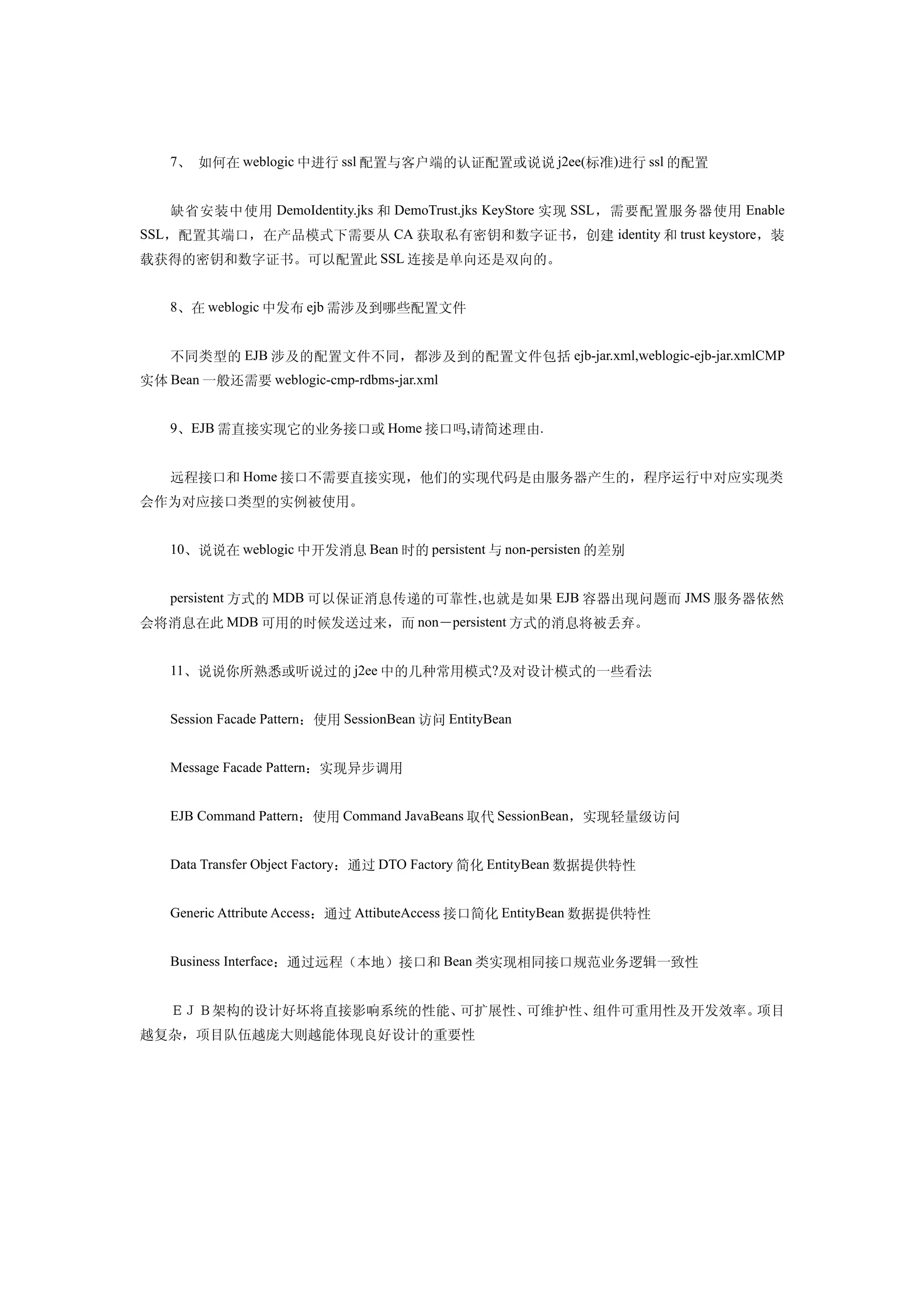 7、 如何在 weblogic 中进行 ssl 配置与客户端的认证配置或说说 j2ee(标准)进行 ssl 的配置


    缺省安装中使用 DemoIdentity.jks 和 DemoTrust.jks KeyStore 实现 SSL ，需要配置服务器使用 Enable
SSL，配置其端口，在产品模式下需要从 CA 获取私有密钥和数字证书，创建 identity 和 trust keystore，装
载获得的密钥和数字证书。可以配置此 SSL 连接是单向还是双向的。


    8、在 weblogic 中发布 ejb 需涉及到哪些配置文件


    不同类型的 EJB 涉及的配置文件不同，都涉及到的配置文件包括 ejb-jar.xml,weblogic-ejb-jar.xmlCMP
实体 Bean 一般还需要 weblogic-cmp-rdbms-jar.xml


    9、EJB 需直接实现它的业务接口或 Home 接口吗,请简述理由.


    远程接口和 Home 接口不需要直接实现，他们的实现代码是由服务器产生的，程序运行中对应实现类
会作为对应接口类型的实例被使用。


    10、说说在 weblogic 中开发消息 Bean 时的 persistent 与 non-persisten 的差别


    persistent 方式的 MDB 可以保证消息传递的可靠性 ,也就是如果 EJB 容器出现问题而 JMS 服务器依然
会将消息在此 MDB 可用的时候发送过来，而 non－persistent 方式的消息将被丢弃。


    11、说说你所熟悉或听说过的 j2ee 中的几种常用模式?及对设计模式的一些看法


    Session Facade Pattern：使用 SessionBean 访问 EntityBean


    Message Facade Pattern：实现异步调用


    EJB Command Pattern：使用 Command JavaBeans 取代 SessionBean，实现轻量级访问


    Data Transfer Object Factory：通过 DTO Factory 简化 EntityBean 数据提供特性


    Generic Attribute Access：通过 AttibuteAccess 接口简化 EntityBean 数据提供特性


    Business Interface：通过远程（本地）接口和 Bean 类实现相同接口规范业务逻辑一致性


    ＥＪＢ架构的设计好坏将直接影响系统的性能、可扩展性、可维护性、组件可重用性及开发效率。项目
越复杂，项目队伍越庞大则越能体现良好设计的重要性
 