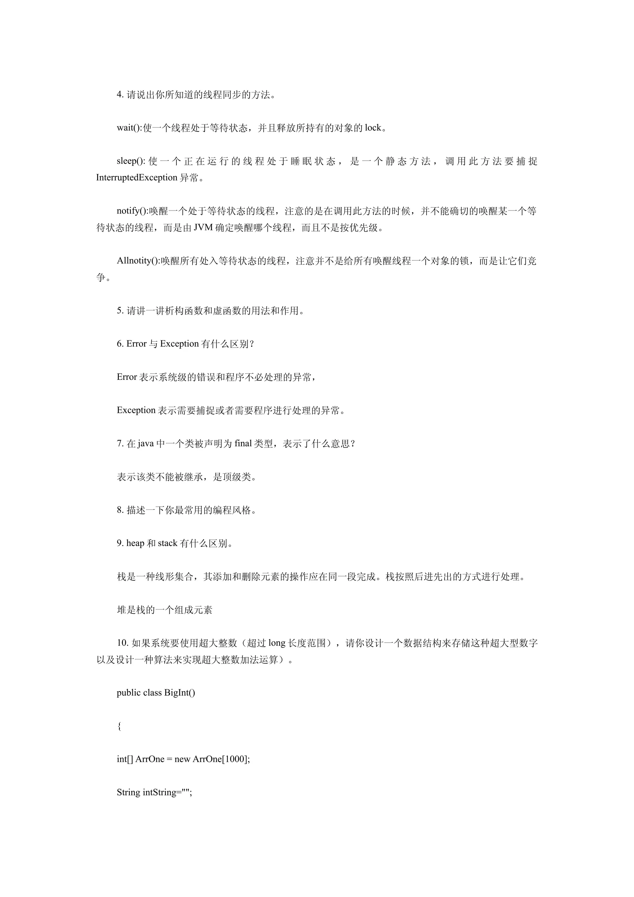 4. 请说出你所知道的线程同步的方法。


     wait():使一个线程处于等待状态，并且释放所持有的对象的 lock。


     sleep(): 使 一 个 正 在 运 行 的 线 程 处 于 睡 眠 状 态 ， 是 一 个 静 态 方 法 ， 调 用 此 方 法 要 捕 捉
InterruptedException 异常。


     notify():唤醒一个处于等待状态的线程，注意的是在调用此方法的时候，并不能确切的唤醒某一个等
待状态的线程，而是由 JVM 确定唤醒哪个线程，而且不是按优先级。


     Allnotity():唤醒所有处入等待状态的线程，注意并不是给所有唤醒线程一个对象的锁，而是让它们竞
争。


     5. 请讲一讲析构函数和虚函数的用法和作用。


     6. Error 与 Exception 有什么区别？


     Error 表示系统级的错误和程序不必处理的异常，


     Exception 表示需要捕捉或者需要程序进行处理的异常。


     7. 在 java 中一个类被声明为 final 类型，表示了什么意思？


     表示该类不能被继承，是顶级类。


     8. 描述一下你最常用的编程风格。


     9. heap 和 stack 有什么区别。


     栈是一种线形集合，其添加和删除元素的操作应在同一段完成。栈按照后进先出的方式进行处理。


     堆是栈的一个组成元素


     10. 如果系统要使用超大整数（超过 long 长度范围），请你设计一个数据结构来存储这种超大型数字
以及设计一种算法来实现超大整数加法运算）。


     public class BigInt()


     {


     int[] ArrOne = new ArrOne[1000];


     String intString="";
 