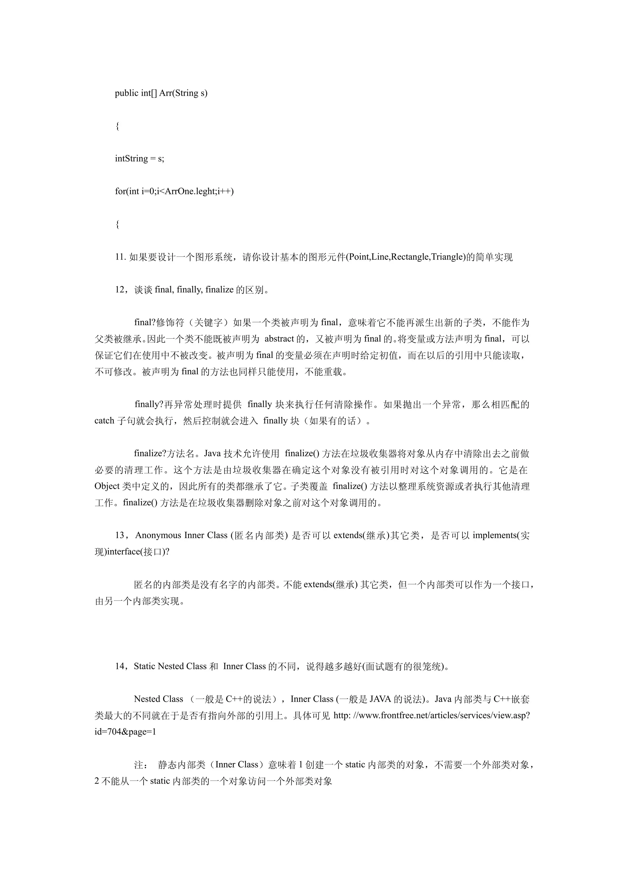 public int[] Arr(String s)


    {


    intString = s;


    for(int i=0;i<ArrOne.leght;i++)


    {


    11. 如果要设计一个图形系统，请你设计基本的图形元件(Point,Line,Rectangle,Triangle)的简单实现


    12，谈谈 final, finally, finalize 的区别。


    　　final?修饰符（关键字）如果一个类被声明为 final，意味着它不能再派生出新的子类，不能作为
父类被继承。因此一个类不能既被声明为 abstract 的，又被声明为 final 的。将变量或方法声明为 final，可以
保证它们在使用中不被改变。被声明为 final 的变量必须在声明时给定初值，而在以后的引用中只能读取，
不可修改。被声明为 final 的方法也同样只能使用，不能重载。


    　　 finally? 再异常处理时提供 finally 块来执行任何清除操作。如果抛出一个异常，那么相匹配的
catch 子句就会执行，然后控制就会进入 finally 块（如果有的话）。


    　　finalize?方法名。Java 技术允许使用 finalize() 方法在垃圾收集器将对象从内存中清除出去之前做
必要的清理工作。这个方法是由垃圾收集器在确定这个对象没有被引用时对这个对象调用的。它是在
Object 类中定义的，因此所有的类都继承了它。子类覆盖 finalize() 方法以整理系统资源或者执行其他清理
工作。finalize() 方法是在垃圾收集器删除对象之前对这个对象调用的。


    13 ， Anonymous Inner Class ( 匿名内部类 ) 是否可以 extends( 继承 ) 其它类，是否可以 implements( 实
现)interface(接口)?


    　　匿名的内部类是没有名字的内部类。不能 extends(继承) 其它类，但一个内部类可以作为一个接口，
由另一个内部类实现。




    14，Static Nested Class 和 Inner Class 的不同，说得越多越好(面试题有的很笼统)。


    　　Nested Class （一般是 C++的说法），Inner Class (一般是 JAVA 的说法)。Java 内部类与 C++嵌套
类最大的不同就在于是否有指向外部的引用上。具体可见 http: //www.frontfree.net/articles/services/view.asp?
id=704&page=1


    　　注： 静态内部类（ Inner Class）意味着 1 创建一个 static 内部类的对象，不需要一个外部类对象，
2 不能从一个 static 内部类的一个对象访问一个外部类对象
 