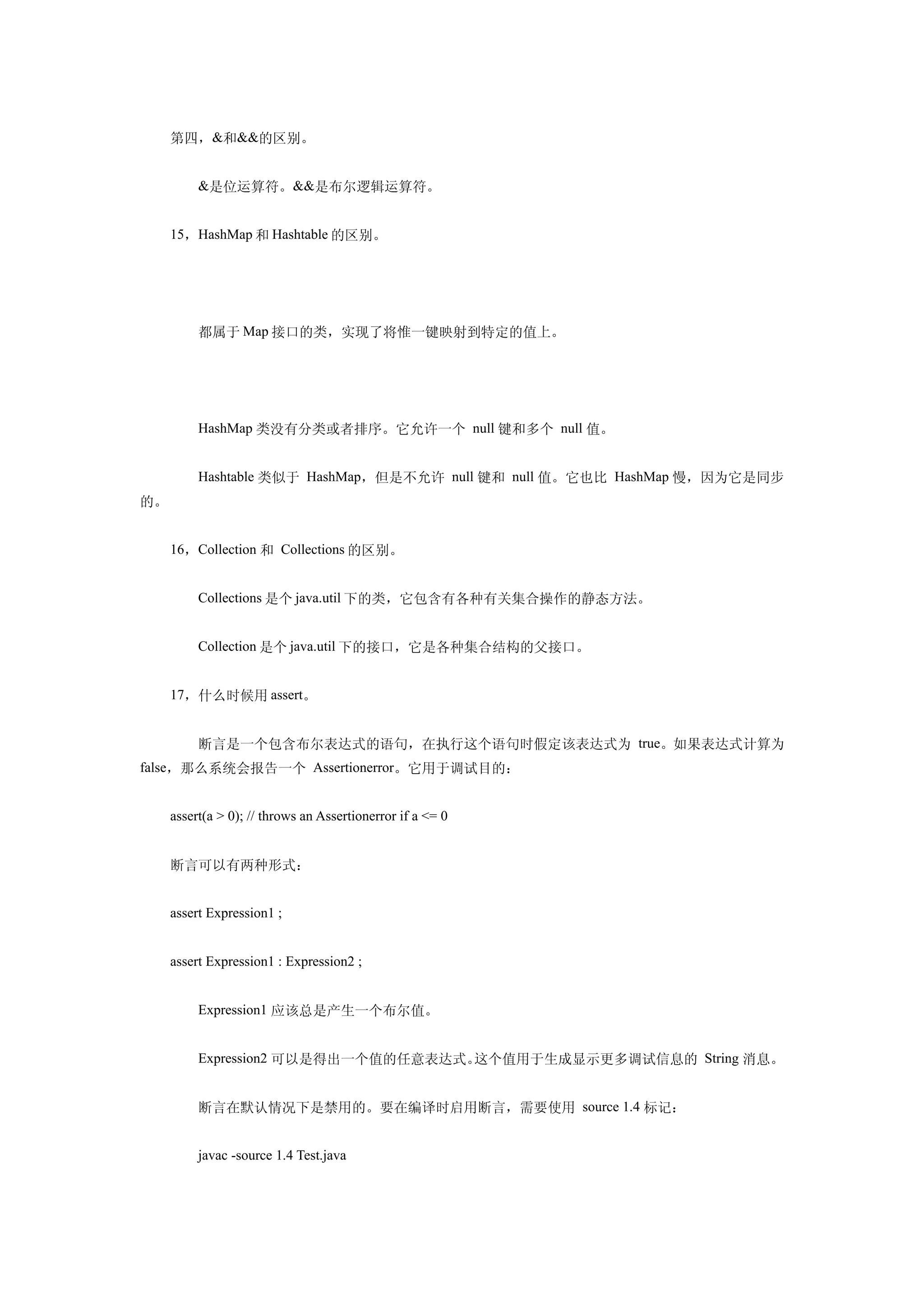 第四，&和&&的区别。


     　　&是位运算符。&&是布尔逻辑运算符。


     15，HashMap 和 Hashtable 的区别。




     　　都属于 Map 接口的类，实现了将惟一键映射到特定的值上。




     　　HashMap 类没有分类或者排序。它允许一个 null 键和多个 null 值。


     　　Hashtable 类似于 HashMap，但是不允许 null 键和 null 值。它也比 HashMap 慢，因为它是同步
的。


     16，Collection 和 Collections 的区别。


     　　Collections 是个 java.util 下的类，它包含有各种有关集合操作的静态方法。


     　　Collection 是个 java.util 下的接口，它是各种集合结构的父接口。


     17，什么时候用 assert。


     　　断言是一个包含布尔表达式的语句，在执行这个语句时假定该表达式为 true。如果表达式计算为
false，那么系统会报告一个 Assertionerror。它用于调试目的：


     assert(a > 0); // throws an Assertionerror if a <= 0


     断言可以有两种形式：


     assert Expression1 ;


     assert Expression1 : Expression2 ;


     　　Expression1 应该总是产生一个布尔值。


     　　Expression2 可以是得出一个值的任意表达式。这个值用于生成显示更多调试信息的 String 消息。


     　　断言在默认情况下是禁用的。要在编译时启用断言，需要使用 source 1.4 标记：


     　　javac -source 1.4 Test.java
 