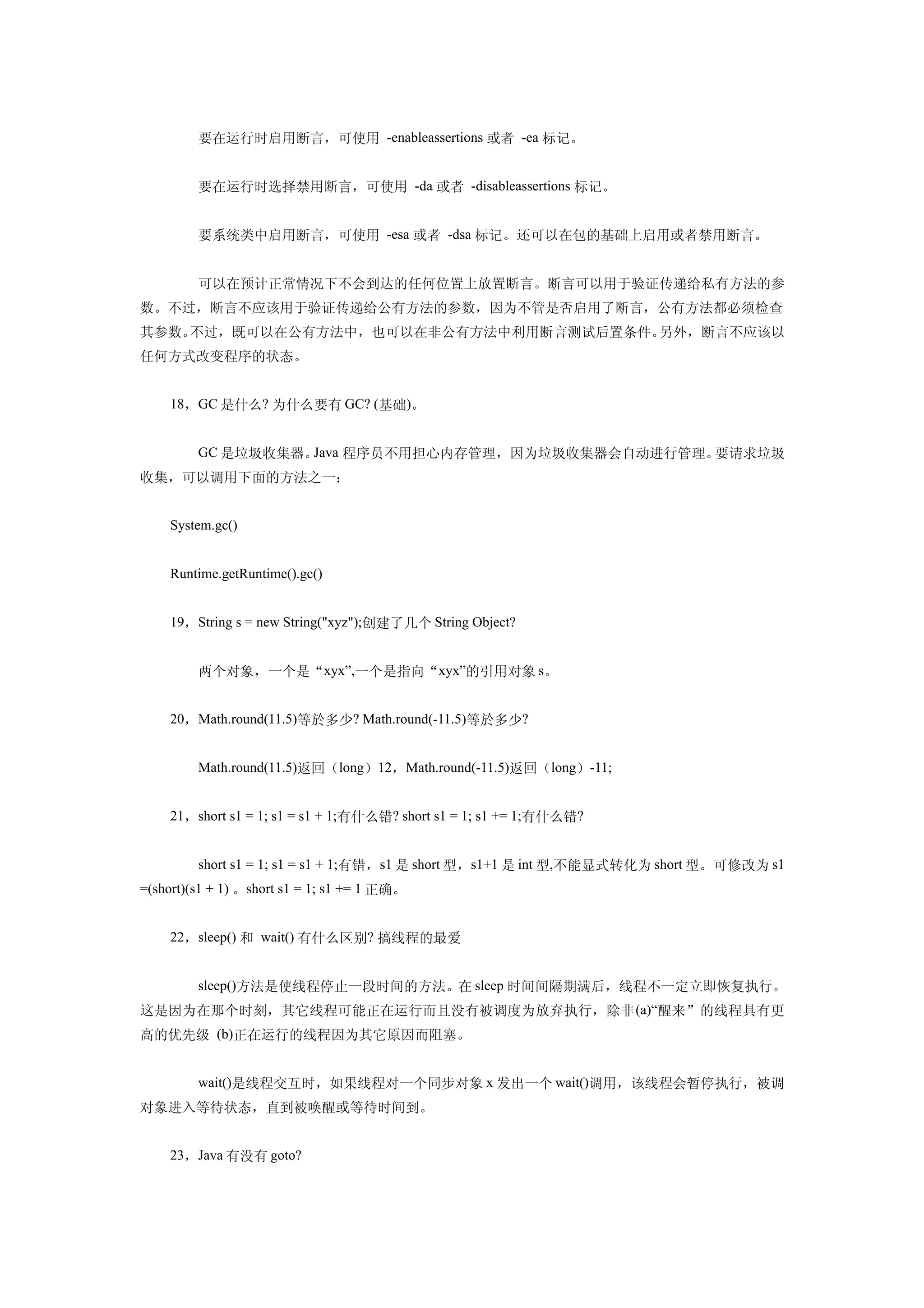 　　要在运行时启用断言，可使用 -enableassertions 或者 -ea 标记。


    　　要在运行时选择禁用断言，可使用 -da 或者 -disableassertions 标记。


    　　要系统类中启用断言，可使用 -esa 或者 -dsa 标记。还可以在包的基础上启用或者禁用断言。


    　　可以在预计正常情况下不会到达的任何位置上放置断言。断言可以用于验证传递给私有方法的参
数。不过，断言不应该用于验证传递给公有方法的参数，因为不管是否启用了断言，公有方法都必须检查
其参数。不过，既可以在公有方法中，也可以在非公有方法中利用断言测试后置条件。另外，断言不应该以
任何方式改变程序的状态。


    18，GC 是什么? 为什么要有 GC? (基础)。


    　　GC 是垃圾收集器。Java 程序员不用担心内存管理，因为垃圾收集器会自动进行管理。要请求垃圾
收集，可以调用下面的方法之一：


    System.gc()


    Runtime.getRuntime().gc()


    19，String s = new String("xyz");创建了几个 String Object?


    　　两个对象，一个是“xyx”,一个是指向“xyx”的引用对象 s。


    20，Math.round(11.5)等於多少? Math.round(-11.5)等於多少?


    　　Math.round(11.5)返回（long）12，Math.round(-11.5)返回（long）-11;


    21，short s1 = 1; s1 = s1 + 1;有什么错? short s1 = 1; s1 += 1;有什么错?


    　　short s1 = 1; s1 = s1 + 1;有错，s1 是 short 型，s1+1 是 int 型,不能显式转化为 short 型。可修改为 s1
=(short)(s1 + 1) 。short s1 = 1; s1 += 1 正确。


    22，sleep() 和 wait() 有什么区别? 搞线程的最爱


    　　sleep()方法是使线程停止一段时间的方法。在 sleep 时间间隔期满后，线程不一定立即恢复执行。
这是因为在那个时刻，其它线程可能正在运行而且没有被调度为放弃执行，除非 (a)“醒来”的线程具有更
高的优先级 (b)正在运行的线程因为其它原因而阻塞。


    　　wait()是线程交互时，如果线程对一个同步对象 x 发出一个 wait()调用，该线程会暂停执行，被调
对象进入等待状态，直到被唤醒或等待时间到。


    23，Java 有没有 goto?
 