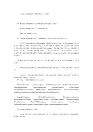 　　Goto?java 中的保留字，现在没有在 java 中使用。




     24，数组有没有 length()这个方法? String 有没有 length()这个方法？


     　　数组没有 length()这个方法，有 length 的属性。


     　　String 有有 length()这个方法。


     25，Overload 和 Override 的区别。Overloaded 的方法是否可以改变返回值的类型?


     　　方法的重写 Overriding 和重载 Overloading 是 Java 多态性的不同表现。重写 Overriding 是父类与子
类之间多态性的一种表现，重载 Overloading 是一个类中多态性的一种表现。如果在子类中定义某方法与其
父类有相同的名称和参数，我们说该方法被重写 (Overriding)。子类的对象使用这个方法时，将调用子类中
的定义，对它而言，父类中的定义如同被“屏蔽”了。如果在一个类中定义了多个同名的方法，它们或有
不同的参数个数或有不同的参数类型，则称为方法的重载(Overloading)。Overloaded 的方法是可以改变返回
值的类型。


     26，Set 里的元素是不能重复的，那么用什么方法来区分重复与否呢 ? 是用==还是 equals()? 它们有何
区别?


     　　Set 里的元素是不能重复的，那么用 iterator()方法来区分重复与否。equals()是判读两个 Set 是否相
等。


     　　equals()和==方法决定引用值是否指向同一对象 equals()在类中被覆盖，为的是当两个分离的对象
的内容和类型相配的话，返回真值。
     27，给我一个你最常见到的 runtime exception。


     ArithmeticException,     ArrayStoreException,     BufferOverflowException,        BufferUnderflowException,
CannotRedoException,             CannotUndoException,             ClassCastException,            CMMException,
ConcurrentModificationException,      DOMException,        EmptyStackException,         IllegalArgumentException,
IllegalMonitorStateException, IllegalPathStateException, IllegalStateException,


     ImagingOpException,                 IndexOutOfBoundsException,                    MissingResourceException,
NegativeArraySizeException,      NoSuchElementException,         NullPointerException,      ProfileDataException,
ProviderException,            RasterFORMatException,              SecurityException,            SystemException,
UndeclaredThrowableException, UnmodifiableSetException, UnsupportedOperationException


     28，error 和 exception 有什么区别?


     　　error 表示恢复不是不可能但很困难的情况下的一种严重问题。比如说内存溢出。不可能指望程序
能处理这样的情况。
 