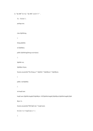 为“我 ABC”而不是“我 ABC+汉的半个”。


  答：代码如下：


  package test;




  class SplitString


  {


  String SplitStr;


  int SplitByte;


  public SplitString(String str,int bytes)


  {


  SplitStr=str;


  SplitByte=bytes;


  System.out.println("The String is:′"+SplitStr+"′;SplitBytes="+SplitByte);


  }


  public void SplitIt()


  {


  int loopCount;


  loopCount=(SplitStr.length()%SplitByte==0)?(SplitStr.length()/SplitByte):(SplitStr.length()/Split


  Byte+1);


  System.out.println("Will Split into "+loopCount);


  for (int i=1;i<=loopCount ;i++ )


  {
 