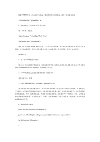 静态 INCLUDE 用 include 伪码实现,定不会检查所含文件的变化，适用于包含静态页面


    <%@ include file="included.htm" %>


    4、两种跳转方式分别是什么?有什么区别?


    答：有两种，分别为：


    <jsp:include page="included.jsp" flush="true">


    <jsp:forward page= "nextpage.jsp"/>


    前者页面不会转向 include 所指的页面，只是显示该页的结果，主页面还是原来的页面。执行完后还会
回来，相当于函数调用。并且可以带参数.后者完全转向新页面，不会再回来。相当于 go to 语句。


    Servlet 方面


    1、说一说 Servlet 的生命周期?


    答:servlet 有良好的生存期的定义，包括加载和实例化、初始化、处理请求以及服务结束。这个生存期由
javax.servlet.Servlet 接口的 init,service 和 destroy 方法表达。


    2、Servlet 版本间(忘了问的是哪两个版本了)的不同?


    希望大家补上，谢谢


    3、JAVA SERVLET API 中 forward() 与 redirect()的区别？


    答:前者仅是容器中控制权的转向，在客户端浏览器地址栏中不会显示出转向后的地址；后者则是完
全的跳转，浏览器将会得到跳转的地址，并重新发送请求链接。这样，从浏览器的地址栏中可以看到跳转
后的链接地址。所以，前者更加高效，在前者可以满足需要时，尽量使用 forward()方法，并且，这样也有
助 于 隐 藏实 际 的 链 接 。 在 有些 情 况下 ，比 如，需要 跳 转到一个其它 服务 器上的资源，则 必须 使用
sendRedirect()方法。


    4、Servlet 的基本架构


    public class ServletName extends HttpServlet {


    public void doPost(HttpServletRequest request, HttpServletResponse response) throws


    ServletException, IOException {


    }
 
