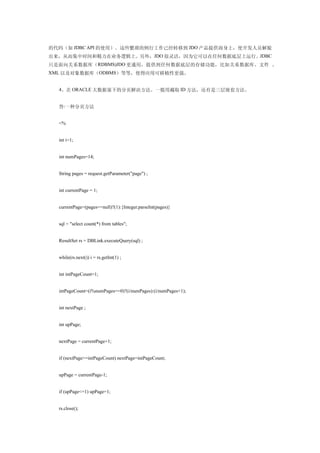 的代码（如 JDBC API 的使用）。这些繁琐的例行工作已经转移到 JDO 产品提供商身上，使开发人员解脱
出来，从而集中时间和精力在业务逻辑上。另外，JDO 很灵活，因为它可以在任何数据底层上运行。JDBC
只是面向关系数据库（ RDBMS)JDO 更通用，提供到任何数据底层的存储功能，比如关系数据库、文件 、
XML 以及对象数据库（ODBMS）等等，使得应用可移植性更强。


  4、在 ORACLE 大数据量下的分页解决方法。一般用截取 ID 方法，还有是三层嵌套方法。


  答:一种分页方法


  <%


  int i=1;


  int numPages=14;


  String pages = request.getParameter("page") ;


  int currentPage = 1;


  currentPage=(pages==null)?(1):{Integer.parseInt(pages)}


  sql = "select count(*) from tables";


  ResultSet rs = DBLink.executeQuery(sql) ;


  while(rs.next()) i = rs.getInt(1) ;


  int intPageCount=1;


  intPageCount=(i%numPages==0)?(i/numPages):(i/numPages+1);


  int nextPage ;


  int upPage;


  nextPage = currentPage+1;


  if (nextPage>=intPageCount) nextPage=intPageCount;


  upPage = currentPage-1;


  if (upPage<=1) upPage=1;


  rs.close();
 
