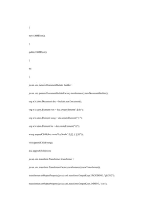 {


new DOMTest();


}


public DOMTest()


{


try


{


javax.xml.parsers.DocumentBuilder builder =


javax.xml.parsers.DocumentBuilderFactory.newInstance().newDocumentBuilder();


org.w3c.dom.Document doc = builder.newDocument();


org.w3c.dom.Element root = doc.createElement("老师");


org.w3c.dom.Element wang = doc.createElement("王");


org.w3c.dom.Element liu = doc.createElement("刘");


wang.appendChild(doc.createTextNode("我是王老师"));


root.appendChild(wang);


doc.appendChild(root);


javax.xml.transform.Transformer transformer =


javax.xml.transform.TransformerFactory.newInstance().newTransformer();


transformer.setOutputProperty(javax.xml.transform.OutputKeys.ENCODING, "gb2312");


transformer.setOutputProperty(javax.xml.transform.OutputKeys.INDENT, "yes");
 