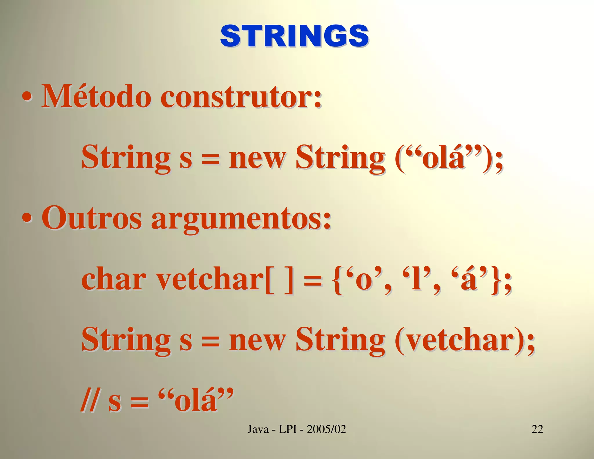 STRINGS

• Método construtor:
   String s = new String (“olá”);
• Outros argumentos:
   char vetchar[ ] = {‘o’, ‘l’, ‘á’};
   String s = new String (vetchar);
   // s = “olá”
                  Java - LPI - 2005/02   22
 