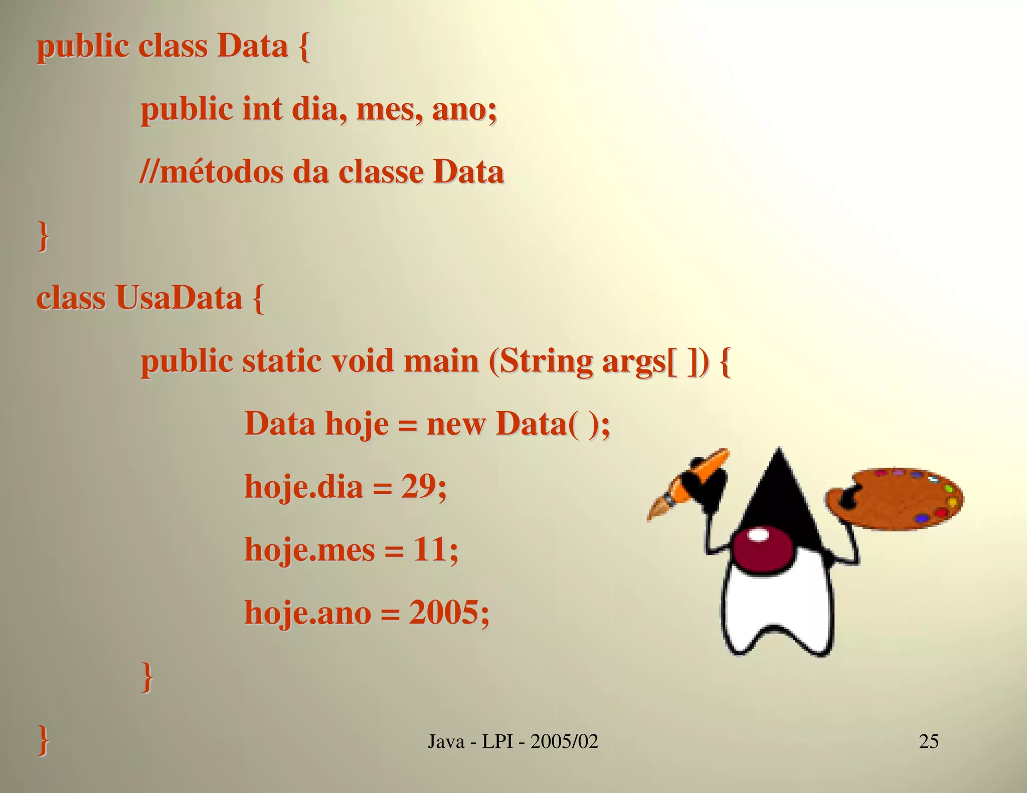 public class Data {
       public int dia, mes, ano;
       //métodos da classe Data
}
class UsaData {
       public static void main (String args[ ]) {
              Data hoje = new Data( );
              hoje.dia = 29;
              hoje.mes = 11;
              hoje.ano = 2005;
       }
}                          Java - LPI - 2005/02     25
 