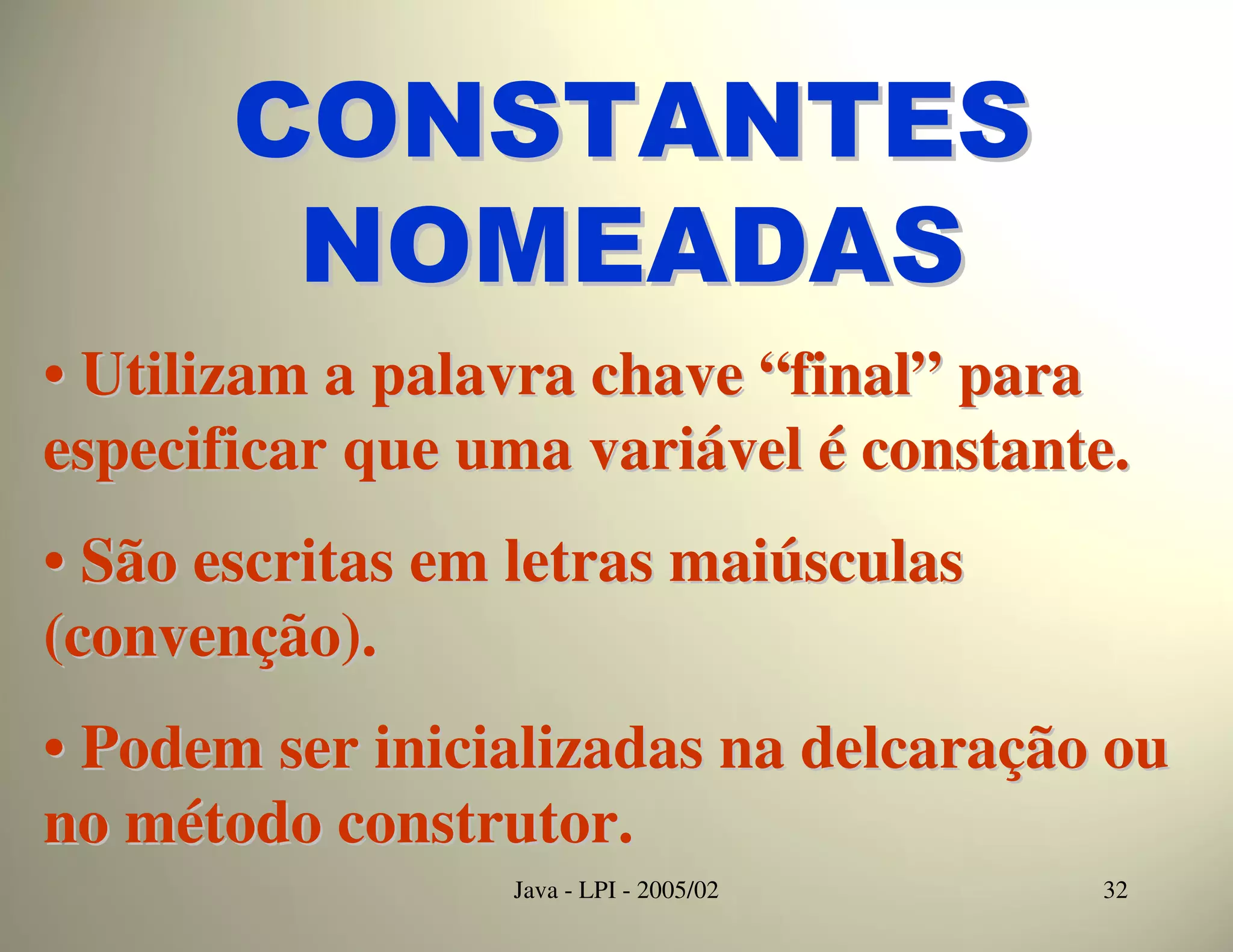 CONSTANTES
        NOMEADAS
• Utilizam a palavra chave “final” para
especificar que uma variável é constante.
• São escritas em letras maiúsculas
(convenção).
• Podem ser inicializadas na delcaração ou
no método construtor.
                 Java - LPI - 2005/02   32
 