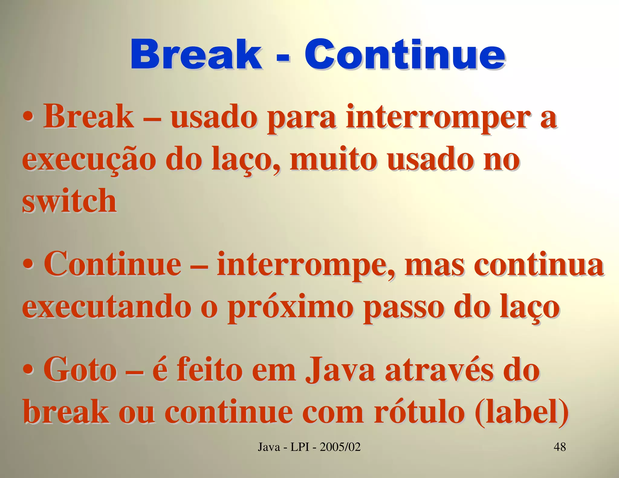 Break - Continue
• Break – usado para interromper a
execução do laço, muito usado no
switch
• Continue – interrompe, mas continua
executando o próximo passo do laço
• Goto – é feito em Java através do
break ou continue com rótulo (label)
               Java - LPI - 2005/02   48
 