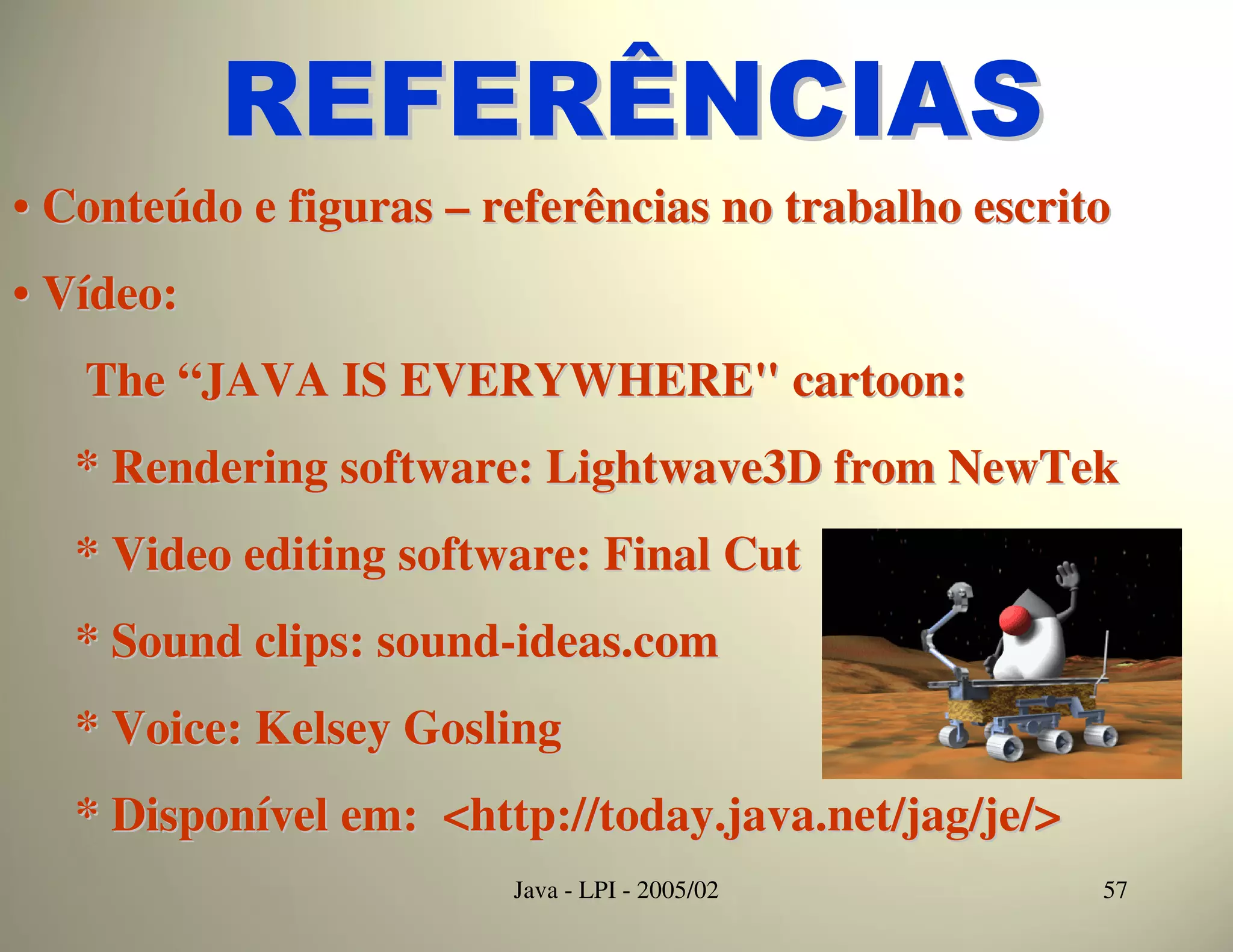 REFERÊNCIAS
• Conteúdo e figuras – referências no trabalho escrito
• Vídeo:
   The “JAVA IS EVERYWHERE" cartoon:
   * Rendering software: Lightwave3D from NewTek
   * Video editing software: Final Cut
   * Sound clips: sound-ideas.com
   * Voice: Kelsey Gosling
   * Disponível em: <http://today.java.net/jag/je/>
                        Java - LPI - 2005/02          57
 