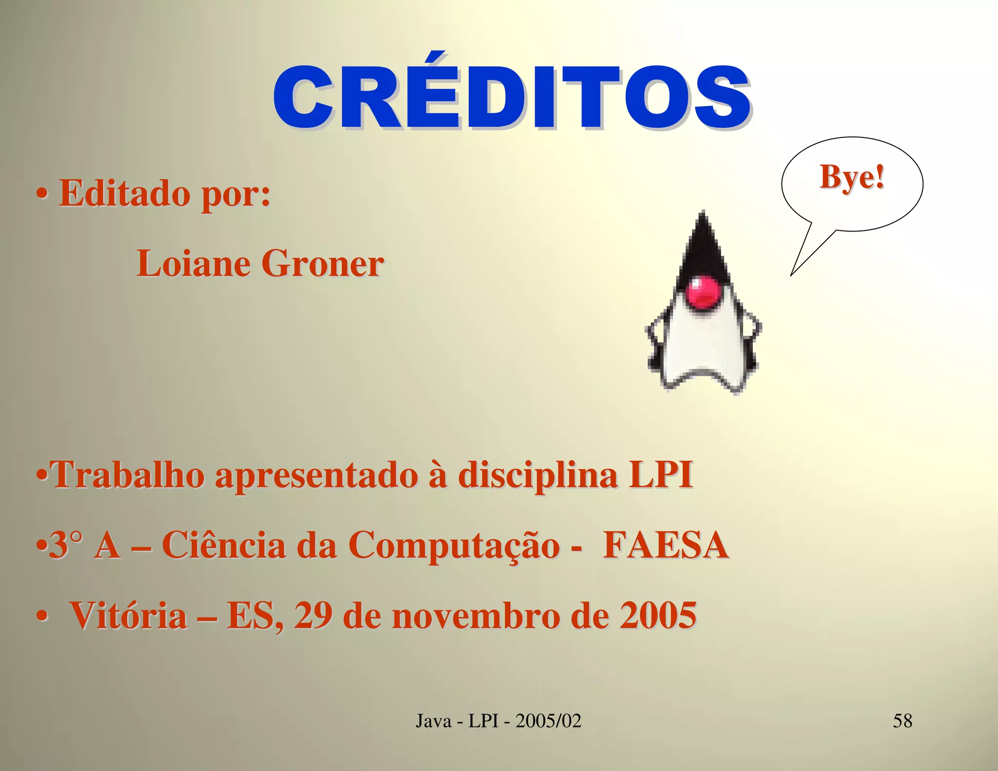 CRÉDITOS
                                            Bye!
• Editado por:
     Loiane Groner




•Trabalho apresentado à disciplina LPI
•3° A – Ciência da Computação - FAESA
• Vitória – ES, 29 de novembro de 2005

                     Java - LPI - 2005/02          58
 