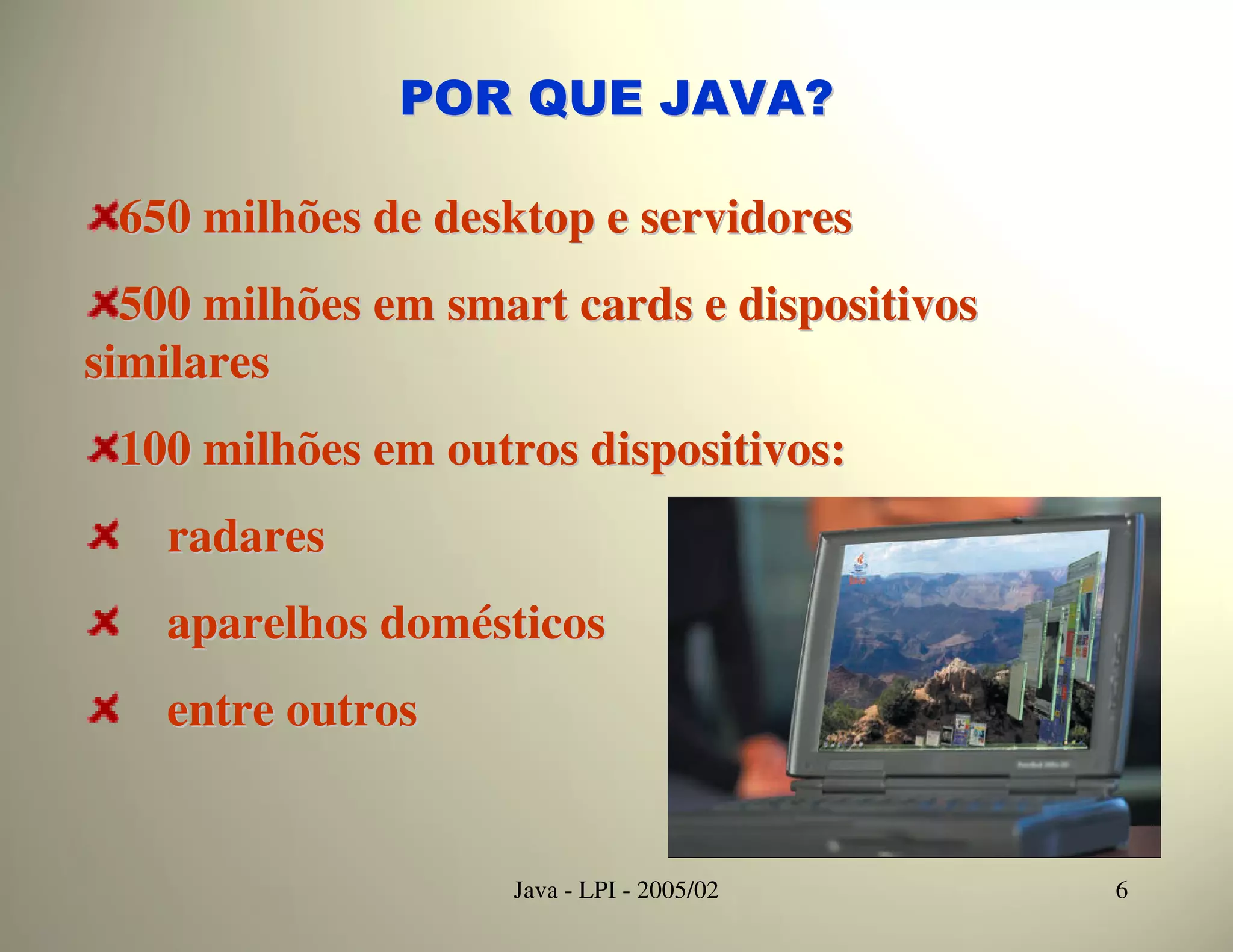 POR QUE JAVA?

 650 milhões de desktop e servidores
  500 milhões em smart cards e dispositivos
similares
 100 milhões em outros dispositivos:
   radares
   aparelhos domésticos
   entre outros


                    Java - LPI - 2005/02      6
 