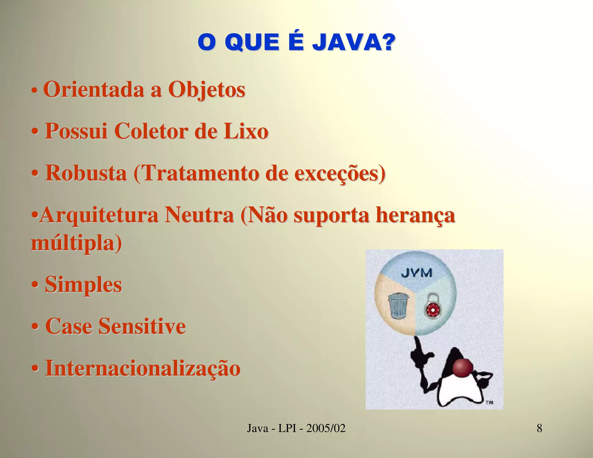 O QUE É JAVA?

• Orientada a Objetos

• Possui Coletor de Lixo
• Robusta (Tratamento de exceções)
•Arquitetura Neutra (Não suporta herança
múltipla)
• Simples
• Case Sensitive
• Internacionalização

                        Java - LPI - 2005/02   8
 