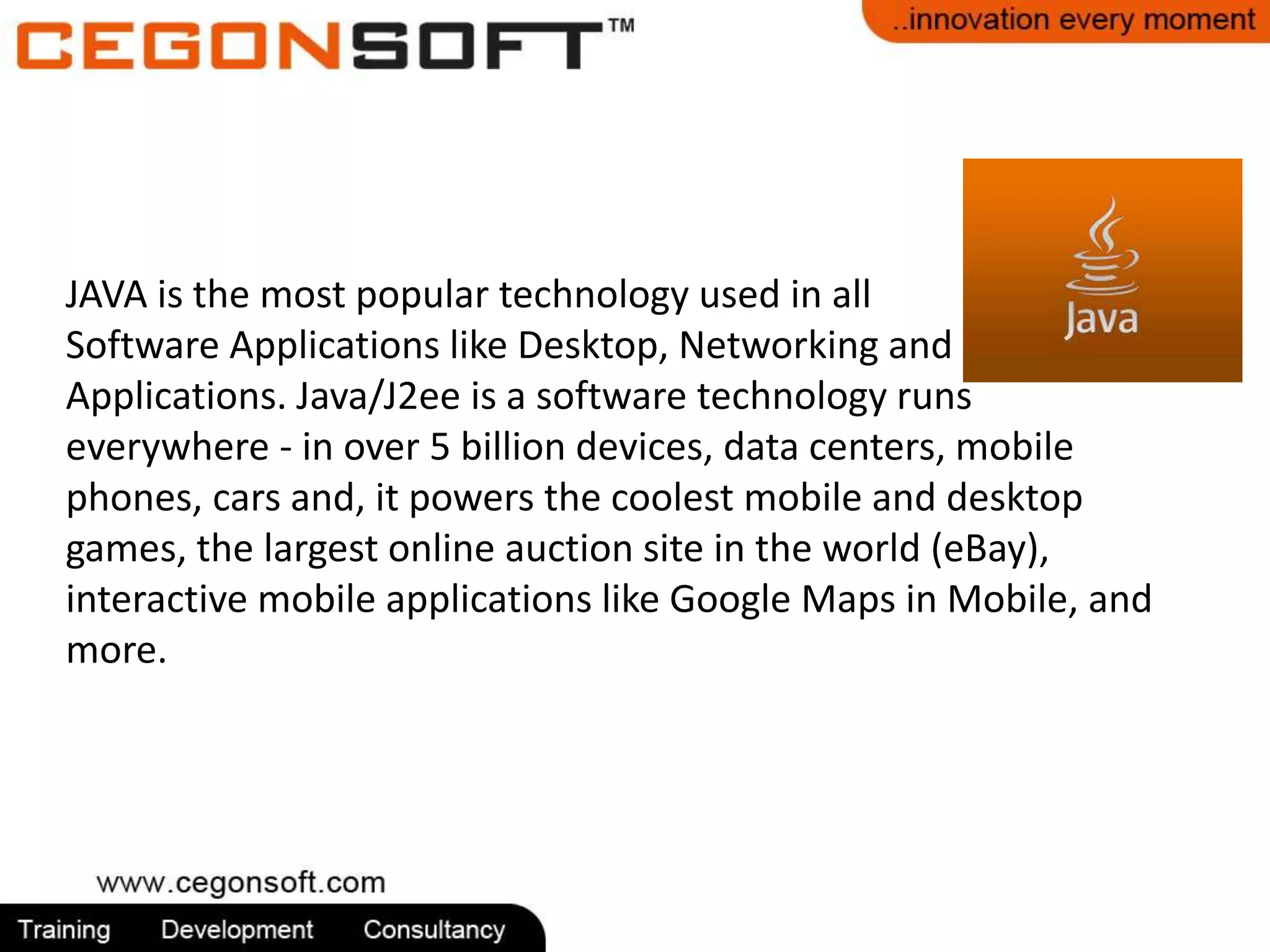 JAVA is the most popular technology used in all 
Software Applications like Desktop, Networking and 
Applications. Java/J2ee is a software technology runs 
everywhere - in over 5 billion devices, data centers, mobile 
phones, cars and, it powers the coolest mobile and desktop 
games, the largest online auction site in the world (eBay), 
interactive mobile applications like Google Maps in Mobile, and 
more. 
 