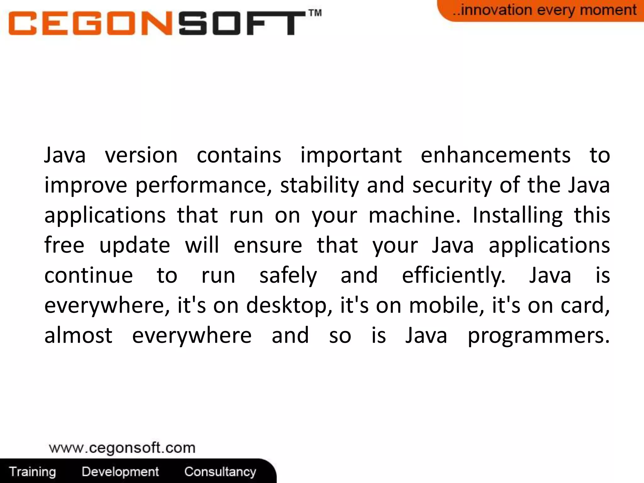 Java version contains important enhancements to 
improve performance, stability and security of the Java 
applications that run on your machine. Installing this 
free update will ensure that your Java applications 
continue to run safely and efficiently. Java is 
everywhere, it's on desktop, it's on mobile, it's on card, 
almost everywhere and so is Java programmers. 
 