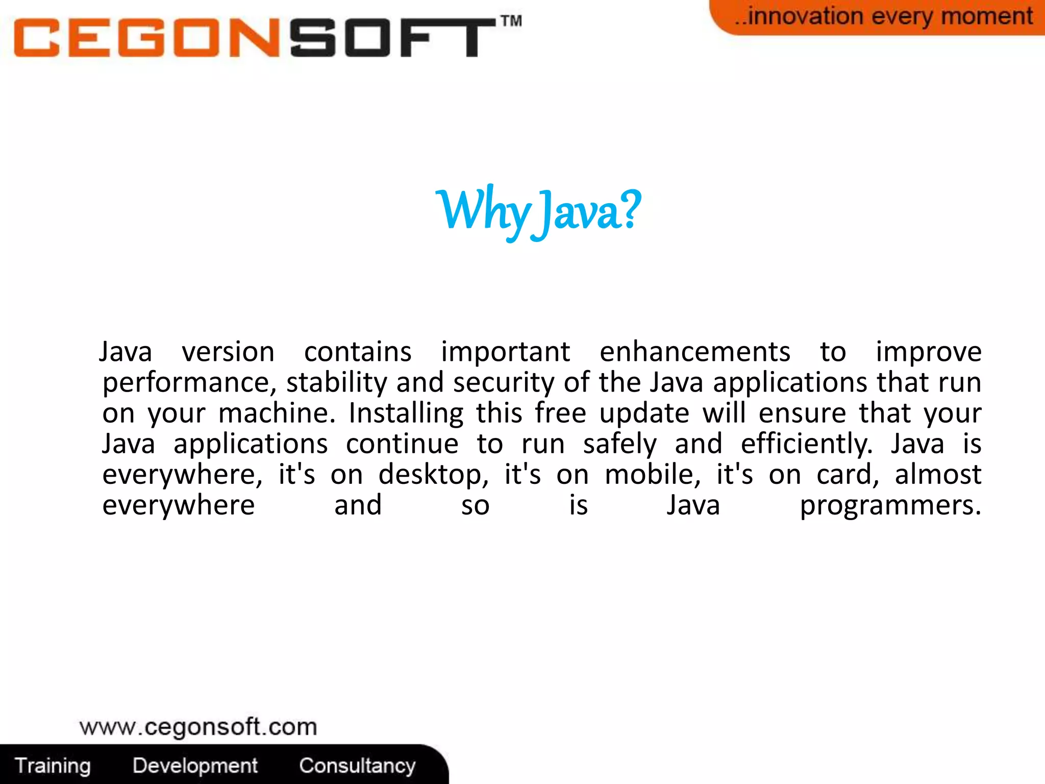 Why Java? 
Java version contains important enhancements to improve 
performance, stability and security of the Java applications that run 
on your machine. Installing this free update will ensure that your 
Java applications continue to run safely and efficiently. Java is 
everywhere, it's on desktop, it's on mobile, it's on card, almost 
everywhere and so is Java programmers. 
 