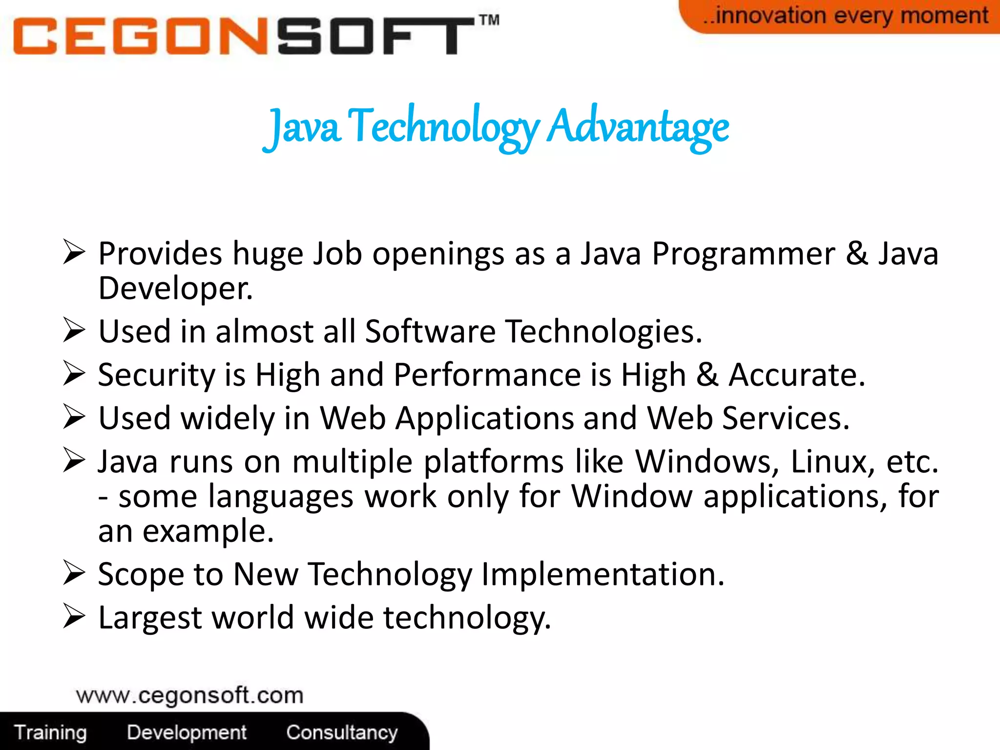 Java Technology Advantage 
 Provides huge Job openings as a Java Programmer & Java 
Developer. 
 Used in almost all Software Technologies. 
 Security is High and Performance is High & Accurate. 
 Used widely inWeb Applications andWeb Services. 
 Java runs on multiple platforms like Windows, Linux, etc. 
- some languages work only for Window applications, for 
an example. 
 Scope to New Technology Implementation. 
 Largest world wide technology. 
 