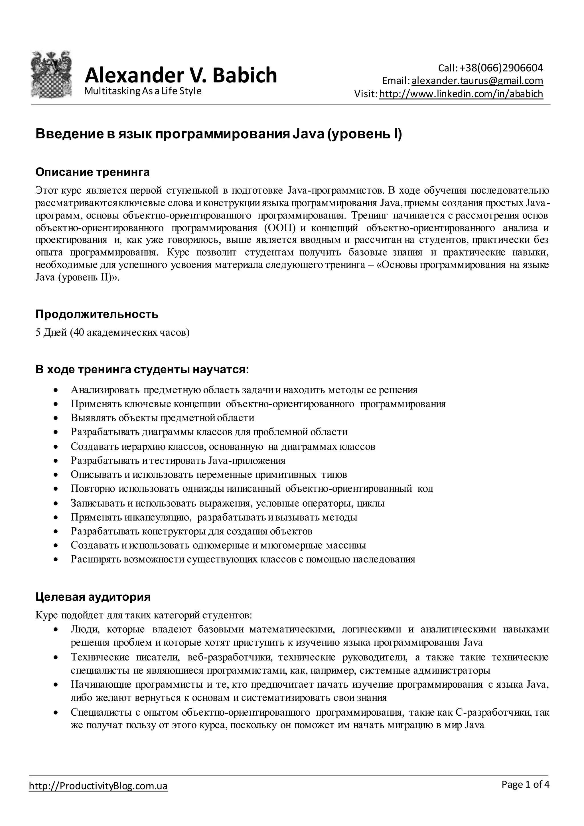 Alexander V. Babich Call:+38(066)2906604
Email:alexander.taurus@gmail.com
Visit:http://www.linkedin.com/in/ababich
Page 1 of 4http://ProductivityBlog.com.ua
MultitaskingAsaLife Style
Введение в язык программирования Java (уровень I)
Описание тренинга
Этот курс является первой ступенькой в подготовке Java-программистов. В ходе обучения последовательно
рассматриваютсяключевые слова иконструкцииязыка программирования Java,приемы создания простых Java-
программ, основы объектно-ориентированного программирования. Тренинг начинается с рассмотрения основ
объектно-ориентированного программирования (ООП) и концепций объектно-ориентированного анализа и
проектирования и, как уже говорилось, выше является вводным и рассчитан на студентов, практически без
опыта программирования. Курс позволит студентам получить базовые знания и практические навыки,
необходимые для успешного усвоения материала следующего тренинга – «Основы программирования на языке
Java (уровень II)».
Продолжительность
5 Дней (40 академических часов)
В ходе тренинга студенты научатся:
 Анализировать предметную область задачии находить методы ее решения
 Применять ключевые концепции объектно-ориентированного программирования
 Выявлять объекты предметнойобласти
 Разрабатывать диаграммы классов для проблемной области
 Создавать иерархию классов, основанную на диаграммах классов
 Разрабатывать итестировать Java-приложения
 Описывать и использовать переменные примитивных типов
 Повторно использовать однажды написанный объектно-ориентированный код
 Записывать и использовать выражения, условные операторы, циклы
 Применять инкапсуляцию, разрабатыватьивызывать методы
 Разрабатывать конструкторы для создания объектов
 Создавать ииспользовать одномерные и многомерные массивы
 Расширять возможности существующих классов с помощью наследования
Целевая аудитория
Курс подойдет для таких категорий студентов:
 Люди, которые владеют базовыми математическими, логическими и аналитическими навыками
решения проблем и которые хотят приступить к изучению языка программирования Java
 Технические писатели, веб-разработчики, технические руководители, а также такие технические
специалисты не являющиеся программистами, как, например, системные администраторы
 Начинающие программисты и те, кто предпочитает начать изучение программирования с языка Java,
либо желают вернуться к основам и систематизировать свои знания
 Специалисты с опытом объектно-ориентированного программирования, такие как C-разработчики, так
же получат пользу от этого курса, поскольку он поможет им начать миграцию в мир Java
 