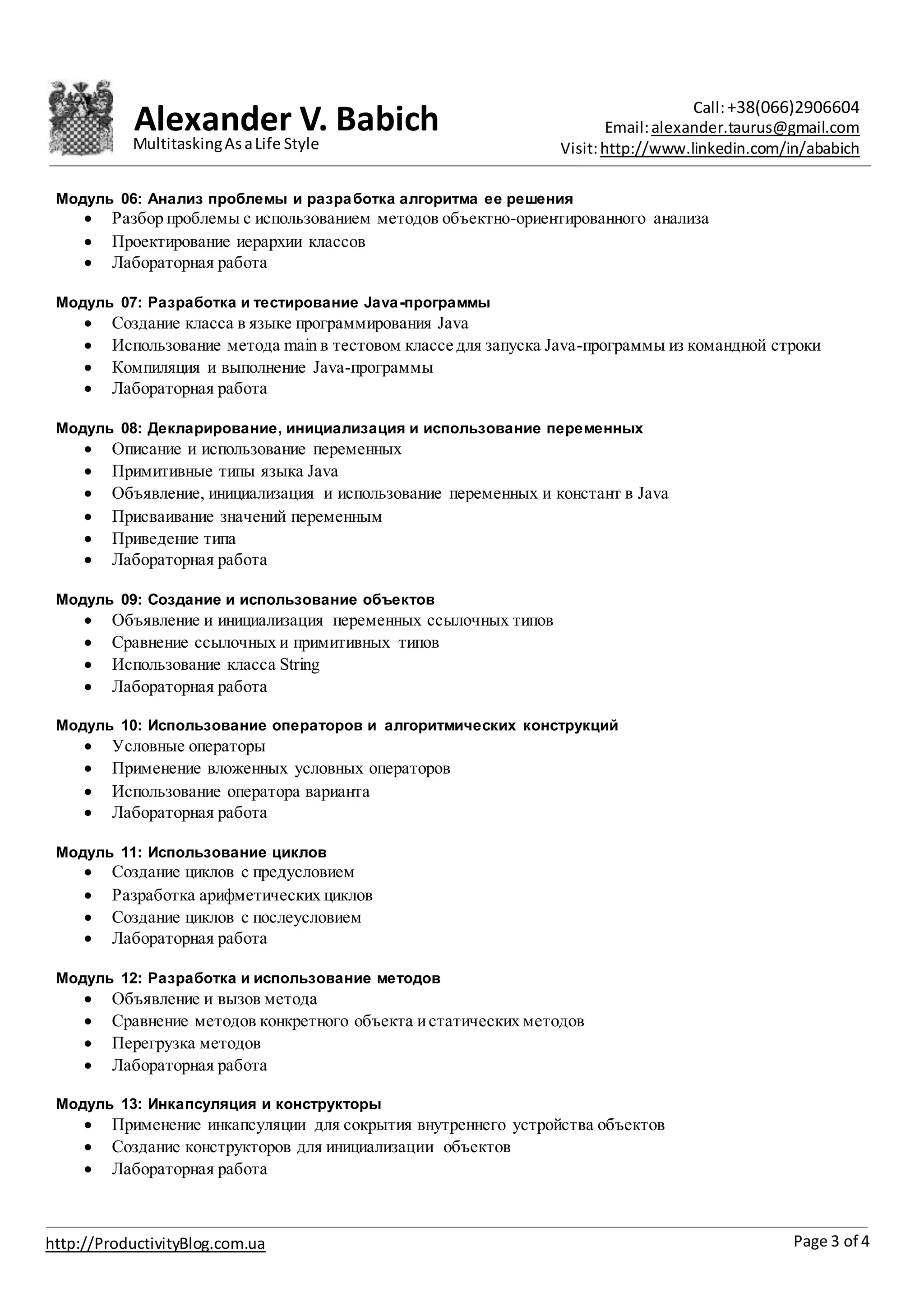 Alexander V. Babich Call:+38(066)2906604
Email:alexander.taurus@gmail.com
Visit:http://www.linkedin.com/in/ababich
Page 3 of 4http://ProductivityBlog.com.ua
MultitaskingAsaLife Style
Модуль 06: Анализ проблемы и разработка алгоритма ее решения
 Разбор проблемы с использованием методов объектно-ориентированного анализа
 Проектирование иерархии классов
 Лабораторная работа
Модуль 07: Разработка и тестирование Java-программы
 Создание класса в языке программирования Java
 Использование метода main в тестовом классе для запуска Java-программы из командной строки
 Компиляция и выполнение Java-программы
 Лабораторная работа
Модуль 08: Декларирование, инициализация и использование переменных
 Описание и использование переменных
 Примитивные типы языка Java
 Объявление, инициализация и использование переменных и констант в Java
 Присваивание значений переменным
 Приведение типа
 Лабораторная работа
Модуль 09: Создание и использование объектов
 Объявление и инициализация переменных ссылочных типов
 Сравнение ссылочных и примитивных типов
 Использование класса String
 Лабораторная работа
Модуль 10: Использование операторов и алгоритмических конструкций
 Условные операторы
 Применение вложенных условных операторов
 Использование оператора варианта
 Лабораторная работа
Модуль 11: Использование циклов
 Создание циклов с предусловием
 Разработка арифметических циклов
 Создание циклов c послеусловием
 Лабораторная работа
Модуль 12: Разработка и использование методов
 Объявление и вызов метода
 Сравнение методов конкретного объекта истатических методов
 Перегрузка методов
 Лабораторная работа
Модуль 13: Инкапсуляция и конструкторы
 Применение инкапсуляции для сокрытия внутреннего устройства объектов
 Создание конструкторов для инициализации объектов
 Лабораторная работа
 