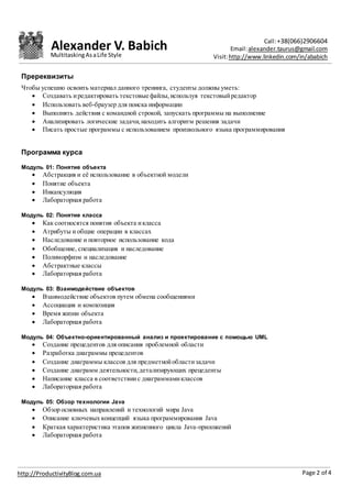 Alexander V. Babich Call:+38(066)2906604
Email:alexander.taurus@gmail.com
Visit:http://www.linkedin.com/in/ababich
Page 2 of 4http://ProductivityBlog.com.ua
MultitaskingAsaLife Style
Пререквизиты
Чтобы успешно освоить материал данного тренинга, студенты должны уметь:
 Создавать иредактировать текстовые файлы,используя текстовыйредактор
 Использовать веб-браузер для поиска информации
 Выполнять действия с командной строкой, запускать программы на выполнение
 Анализировать логические задачи,находить алгоритм решения задачи
 Писать простые программы с использованием произвольного языка программирования
Программа курса
Модуль 01: Понятие объекта
 Абстракция и её использование в объектной модели
 Понятие объекта
 Инкапсуляция
 Лабораторная работа
Модуль 02: Понятие класса
 Как соотносятся понятия объекта икласса
 Атрибуты и общие операции в классах
 Наследование и повторное использование кода
 Обобщение, специализация и наследование
 Полиморфизм и наследование
 Абстрактные классы
 Лабораторная работа
Модуль 03: Взаимодействие объектов
 Взаимодействие объектов путем обмена сообщениями
 Ассоциация и композиция
 Время жизни объекта
 Лабораторная работа
Модуль 04: Объектно-ориентированный анализ и проектирование с помощью UML
 Создание прецедентов для описания проблемной области
 Разработка диаграммы прецедентов
 Создание диаграммы классов для предметнойобластизадачи
 Создание диаграмм деятельности,детализирующих прецеденты
 Написание класса в соответствиис диаграммамиклассов
 Лабораторная работа
Модуль 05: Обзор технологии Java
 Обзор основных направлений и технологий мира Java
 Описание ключевых концепций языка программирования Java
 Краткая характеристика этапов жизненного цикла Java-приложений
 Лабораторная работа
 