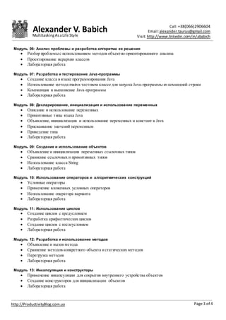 Alexander V. Babich Call:+38(066)2906604
Email:alexander.taurus@gmail.com
Visit:http://www.linkedin.com/in/ababich
Page 3 of 4http://ProductivityBlog.com.ua
MultitaskingAsaLife Style
Модуль 06: Анализ проблемы и разработка алгоритма ее решения
 Разбор проблемы с использованием методов объектно-ориентированного анализа
 Проектирование иерархии классов
 Лабораторная работа
Модуль 07: Разработка и тестирование Java-программы
 Создание класса в языке программирования Java
 Использование метода main в тестовом классе для запуска Java-программы из командной строки
 Компиляция и выполнение Java-программы
 Лабораторная работа
Модуль 08: Декларирование, инициализация и использование переменных
 Описание и использование переменных
 Примитивные типы языка Java
 Объявление, инициализация и использование переменных и констант в Java
 Присваивание значений переменным
 Приведение типа
 Лабораторная работа
Модуль 09: Создание и использование объектов
 Объявление и инициализация переменных ссылочных типов
 Сравнение ссылочных и примитивных типов
 Использование класса String
 Лабораторная работа
Модуль 10: Использование операторов и алгоритмических конструкций
 Условные операторы
 Применение вложенных условных операторов
 Использование оператора варианта
 Лабораторная работа
Модуль 11: Использование циклов
 Создание циклов с предусловием
 Разработка арифметических циклов
 Создание циклов c послеусловием
 Лабораторная работа
Модуль 12: Разработка и использование методов
 Объявление и вызов метода
 Сравнение методов конкретного объекта истатических методов
 Перегрузка методов
 Лабораторная работа
Модуль 13: Инкапсуляция и конструкторы
 Применение инкапсуляции для сокрытия внутреннего устройства объектов
 Создание конструкторов для инициализации объектов
 Лабораторная работа
 