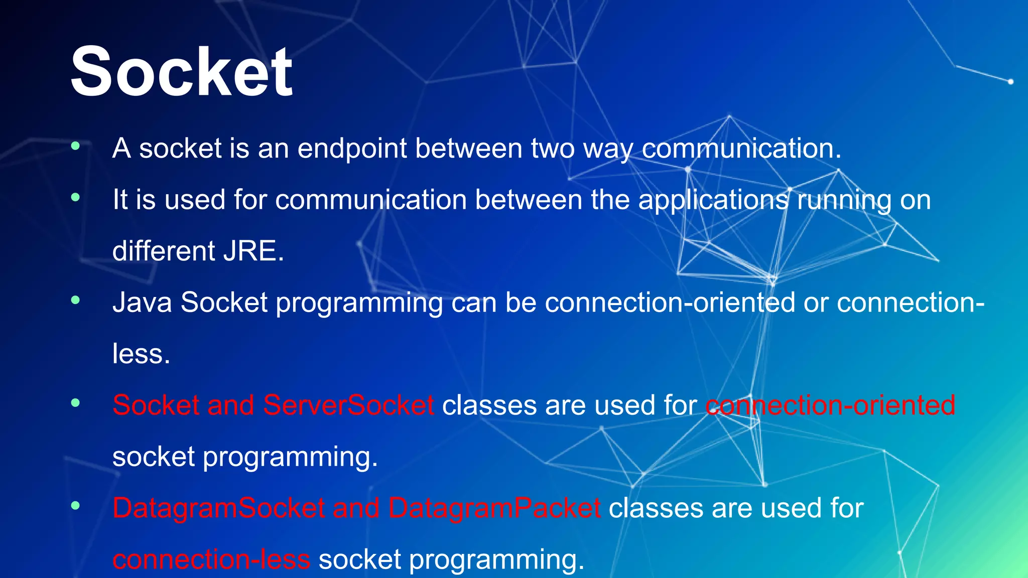 Socket
• A socket is an endpoint between two way communication.
• It is used for communication between the applications running on
different JRE.
• Java Socket programming can be connection-oriented or connection-
less.
• Socket and ServerSocket classes are used for connection-oriented
socket programming.
• DatagramSocket and DatagramPacket classes are used for
connection-less socket programming.
 