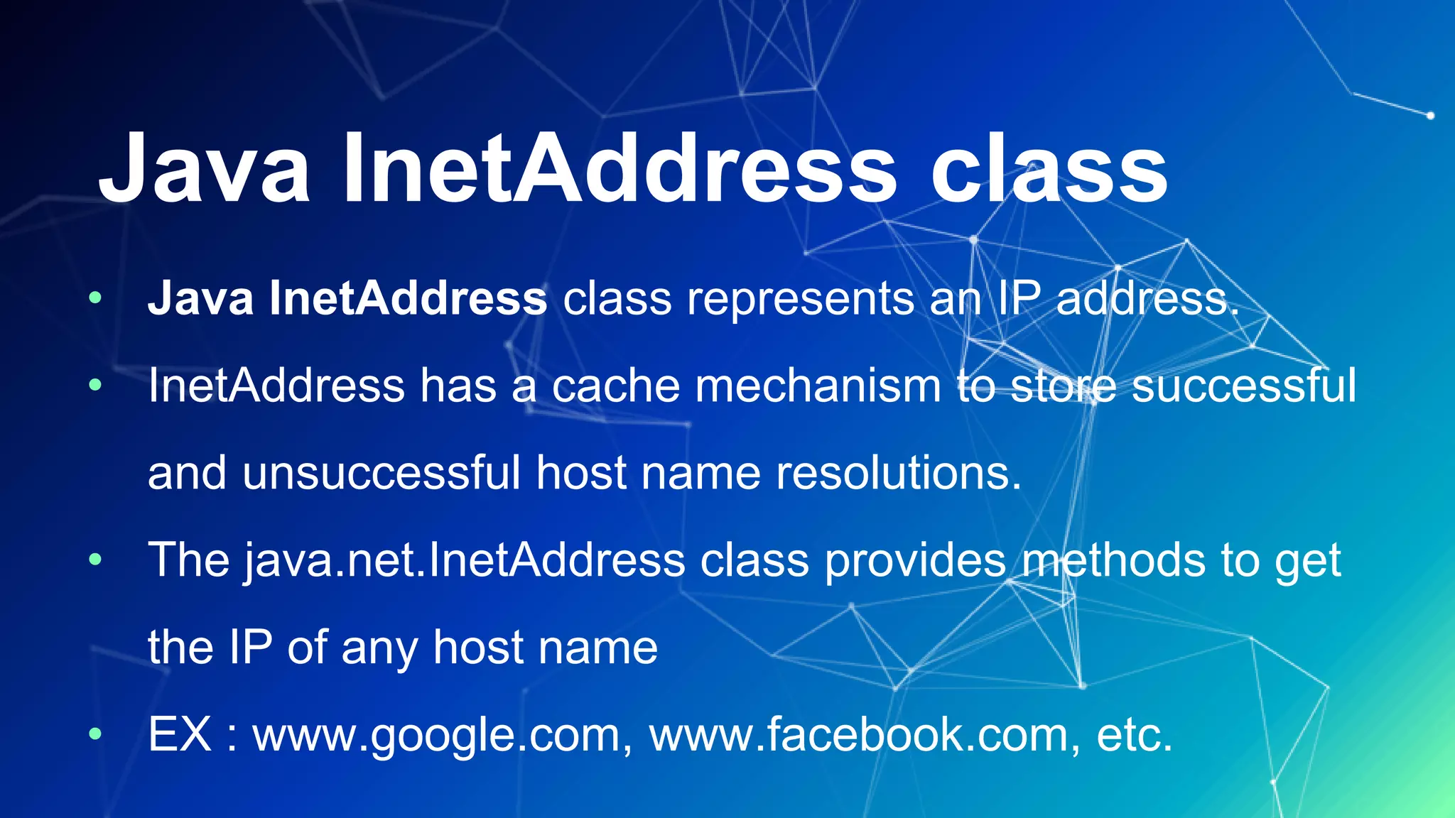 Java InetAddress class
• Java InetAddress class represents an IP address.
• InetAddress has a cache mechanism to store successful
and unsuccessful host name resolutions.
• The java.net.InetAddress class provides methods to get
the IP of any host name
• EX : www.google.com, www.facebook.com, etc.
 