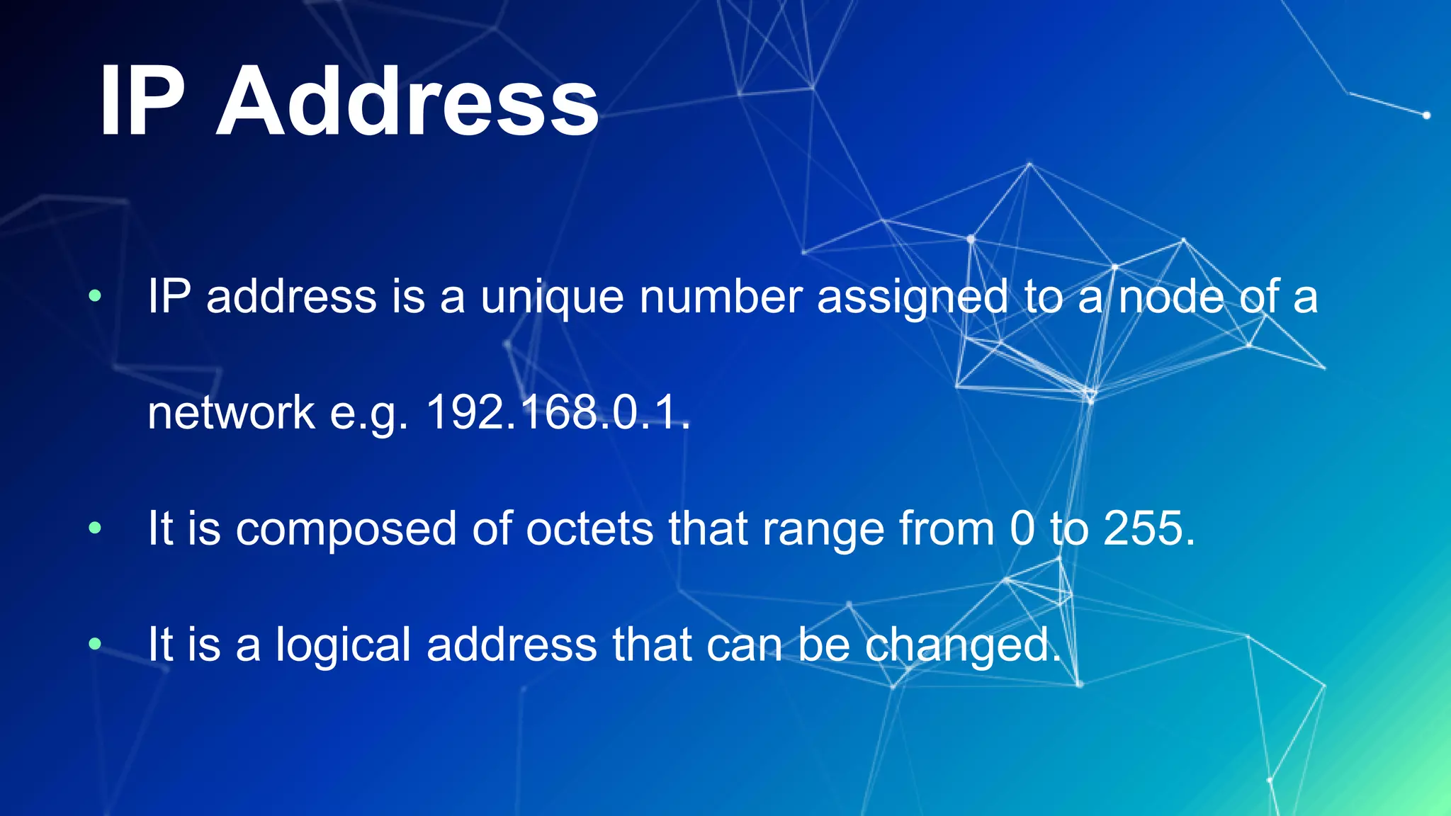 IP Address
• IP address is a unique number assigned to a node of a
network e.g. 192.168.0.1.
• It is composed of octets that range from 0 to 255.
• It is a logical address that can be changed.
 
