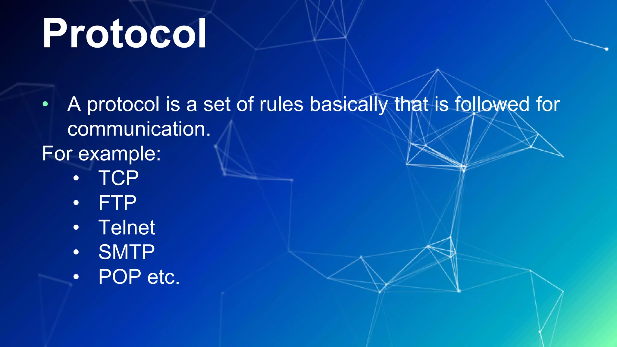 Protocol
• A protocol is a set of rules basically that is followed for
communication.
For example:
• TCP
• FTP
• Telnet
• SMTP
• POP etc.
 