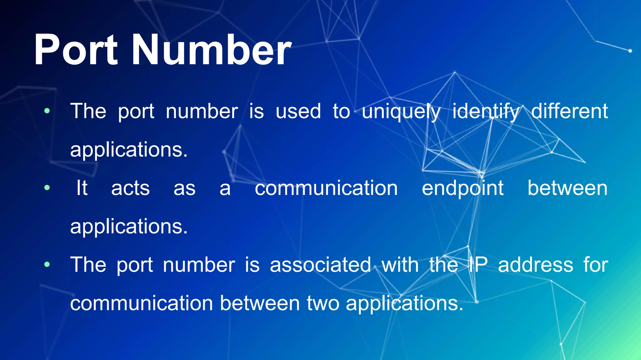 Port Number
• The port number is used to uniquely identify different
applications.
• It acts as a communication endpoint between
applications.
• The port number is associated with the IP address for
communication between two applications.
 