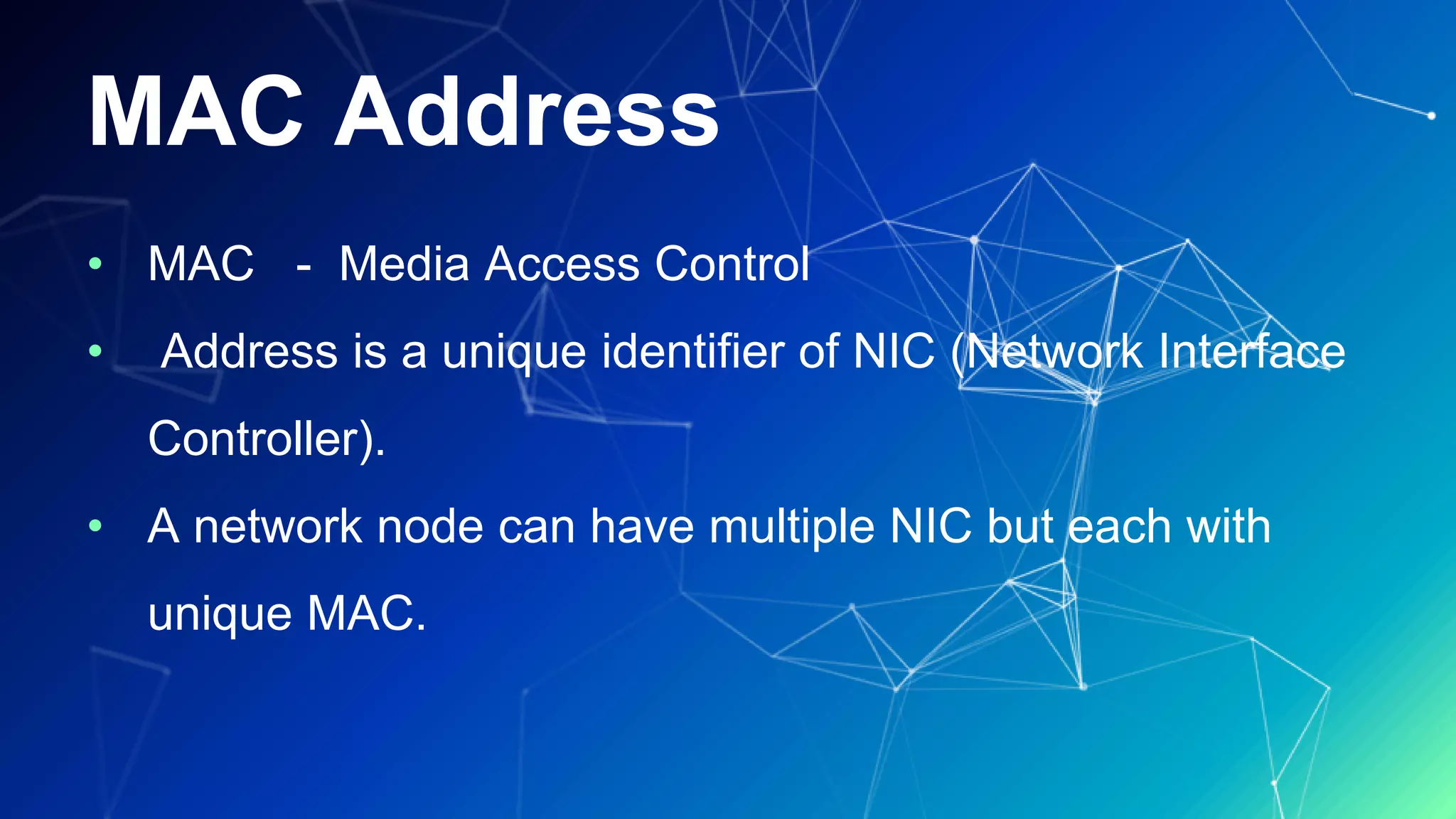 MAC Address
• MAC - Media Access Control
• Address is a unique identifier of NIC (Network Interface
Controller).
• A network node can have multiple NIC but each with
unique MAC.
 