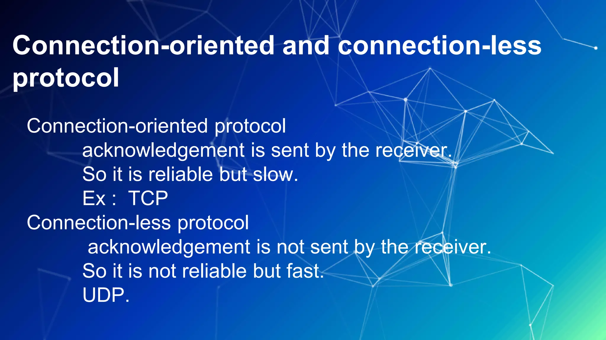 Connection-oriented and connection-less
protocol
Connection-oriented protocol
acknowledgement is sent by the receiver.
So it is reliable but slow.
Ex : TCP
Connection-less protocol
acknowledgement is not sent by the receiver.
So it is not reliable but fast.
UDP.
 