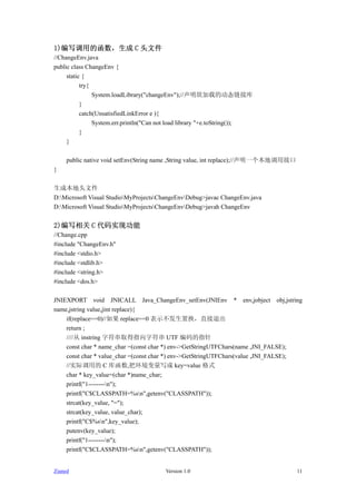1)дõĺ C ͷļ
//ChangeEnv.java
public class ChangeEnv {
     static {
           try{
                System.loadLibrary("changeEnv");//صĶ̬ӿ
           }
           catch(UnsatisfiedLinkError e ){
                System.err.println("Can not load library "+e.toString());
           }
     }

     public native void setEnv(String name ,String value, int replace);//һصýӿ
}

ɱͷļ
D:Microsoft Visual StudioMyProjectsChangeEnvDebug>javac ChangeEnv.java
D:Microsoft Visual StudioMyProjectsChangeEnvDebug>javah ChangeEnv


2)д C ʵֹ
//Change.cpp
#include "ChangeEnv.h"
#include <stdio.h>
#include <stdlib.h>
#include <string.h>
#include <dos.h>

JNIEXPORT void JNICALL Java_ChangeEnv_setEnv(JNIEnv * env,jobject obj,jstring
name,jstring value,jint replace){
    if(replace==0)// replace==0 ʾûֱ˳
    return ;
    //// instring ַȡַָ UTF ָ
    const char * name_char =(const char *) env->GetStringUTFChars(name ,JNI_FALSE);
    const char * value_char =(const char *) env->GetStringUTFChars(value ,JNI_FALSE);
    //ʵʵõ C ⺯,ѻд key=value ʽ
    char * key_value=(char *)name_char;
    printf("1--------n");
    printf("C$CLASSPATH=%sn",getenv("CLASSPATH"));
    strcat(key_value, "=");
    strcat(key_value, value_char);
    printf("C$%sn",key_value);
    putenv(key_value);
    printf("1--------n");
    printf("C$CLASSPATH=%sn",getenv("CLASSPATH"));


Zianed                                   Version 1.0                                  11
 