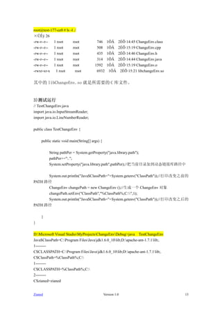 root@test-177-ce0 # ls -l ./
??? 26
-rw-r--r--  1 root       root            746      1??     2?? 14:45 ChangeEnv.class
-rw-r--r--  1 root       root            508      1??     2?? 15:19 ChangeEnv.cpp
-rw-r--r--  1 root       root            435      1??     2?? 14:46 ChangeEnv.h
-rw-r--r--  1 root       root            314      1??     2?? 14:44 ChangeEnv.java
-rw-r--r--  1 root       root           1592      1??     2?? 15:19 ChangeEnv.o
-rwxr-xr-x   1 root        root          6932      1??     2?? 15:21 libchangeEnv.so


е libChangeEnv.so Ҫ C ļ


3)
// TestChangeEnv.java
import java.io.InputStreamReader;
import java.io.LineNumberReader;

public class TestChangeEnv {

     public static void main(String[] args) {

          String pathPer = System.getProperty("java.library.path");
          pathPer+=":.";
          System.setProperty("java.library.path",pathPer);//ѵǰĿ¼ӵ̬ӿ·

      System.out.println("Java$ClassPath="+System.getenv("ClassPath"));//ӡı֮ǰ
PATH ·
      ChangeEnv changePath = new ChangeEnv ();//һ ChangeEnv 
      changePath.setEnv("ClassPath","%ClassPath%;C:",1);
      System.out.println("Java$ClassPath="+System.getenv("ClassPath"));//ӡı֮
PATH ·

     }
}

D:Microsoft Visual StudioMyProjectsChangeEnvDebug>java TestChangeEnv
Java$ClassPath=C:Program FilesJavajdk1.6.0_10lib;D:apache-ant-1.7.1lib;.
1--------
C$CLASSPATH=C:Program FilesJavajdk1.6.0_10lib;D:apache-ant-1.7.1lib;.
C$ClassPath=%ClassPath%;C:
1--------
C$CLASSPATH=%ClassPath%;C:
2--------
C$zianed=zianed


Zianed                                          Version 1.0                            13
 