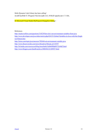 Hello Dynamic Link Library has been calling!
Java$ClassPath=C:Program FilesJavajdk1.6.0_10lib;D:apache-ant-1.7.1lib;.

D:Microsoft Visual StudioMyProjectsChangeEnvDebug>




References
http://stackoverflow.com/questions/318239/how-do-i-set-environment-variables-from-java
http://www.developer.com/java/other/article.php/626151/Global-Variables-in-Java-with-the-Single
ton-Pattern.htm
http://bytes.com/topic/java/answers/782644-set-environment-variable-java
http://www.theserverside.com/news/thread.tss?thread_id=43397
http://hi./xiaoxxcool/blog/item/ba8a31d046f0fdd9572c84d7.html
http://www.blogjava.net/chenlb/archive/2008/06/22/209957.html




Zianed                                     Version 1.0                                       14
 