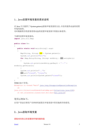 1û˵

 Java ֻṩ System.getenv()ȡķûṩ̬
ġ
ʱݳҪҪ̬ûеֵԱʹá

ûʱ
import java.util.Map;


public class Env
{
    public static void main(String[] args)
    {
          Map<String, String> env = System.getenv();
          System.out.println("Env:");
          for (Map.Entry<String, String> envEntry : env.entrySet())
          {
              System.out.println(envEntry.getKey() + " = " +
envEntry.getValue());
          }
          System.out.println("...");
          env.put("zianed", "linary");
          System.out.println(System.getenv("zianed"));
     }
}
׳쳣
Exception in thread "main" java.lang.UnsupportedOperationException
     at
java.util.Collections$UnmodifiableMap.put(Collections.java:1285)
     at net.unixcenter.zianed.test.Env.main(Env.java:16)



ʹʾ£
û¼ûڻйʹá




2Javaȡ

ȡӦѾõĻֵ

Zianed                             Version 1.0                        2
 