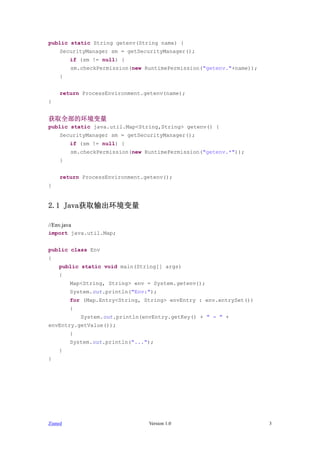 public static String getenv(String name) {
     SecurityManager sm = getSecurityManager();
         if (sm != null) {
         sm.checkPermission(new RuntimePermission("getenv."+name));
     }


     return ProcessEnvironment.getenv(name);
}


ȡȫĻ
public static java.util.Map<String,String> getenv() {
     SecurityManager sm = getSecurityManager();
         if (sm != null) {
         sm.checkPermission(new RuntimePermission("getenv.*"));
     }


     return ProcessEnvironment.getenv();
}


2.1 Javaȡ

//Env.java
import java.util.Map;


public class Env
{
    public static void main(String[] args)
    {
         Map<String, String> env = System.getenv();
         System.out.println("Env:");
         for (Map.Entry<String, String> envEntry : env.entrySet())
         {
             System.out.println(envEntry.getKey() + " = " +
envEntry.getValue());
         }
         System.out.println("...");
    }
}




Zianed                            Version 1.0                         3
 
