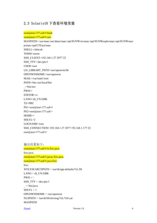 2.3 Solaris10 ²鿴

root@test-177-ce0 # bash
root@test-177-ce0 # env
MANPATH=:/usr/man:/usr/share/man:/opt/SUNWvts/man:/opt/SUNWexplo/man:/opt/SUNWsnee
p/man:/opt/CTEact/man
SHELL=/sbin/sh
TERM=xterm
SSH_CLIENT=192.168.1.27 2077 22
SSH_TTY=/dev/pts/1
USER=root
LD_LIBRARY_PATH=/usr/openwin/lib
OPENWINHOME=/usr/openwin
MAIL=/var/mail//root
PATH=/bin:/usr/local/bin
_=/bin/env
PWD=/
EDITOR=vi
LANG=zh_CN.GBK
TZ=PRC
PS1=root@test-177-ce0 #
PS2=root@test-177-ce0 >
HOME=/
SHLVL=2
LOGNAME=root
SSH_CONNECTION=192.168.1.27 2077 192.168.1.177 22
root@test-177-ce0 #



£
root@test-177-ce0 # ls Env.java
Env.java
root@test-177-ce0 # javac Env.java
root@test-177-ce0 # java Env
Env:
XFILESEARCHPATH = /usr/dt/app-defaults/%L/Dt
LANG = zh_CN.GBK
PWD = /
SSH_TTY = /dev/pts/1
_ = /bin/java
SHLVL = 1
OPENWINHOME = /usr/openwin
NLSPATH = /usr/dt/lib/nls/msg/%L/%N.cat
MANPATH

Zianed                               Version 1.0                                 6
 