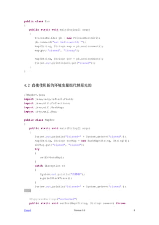 public class Env
{
    public static void main(String[] args)
    {
         ProcessBuilder pb = new ProcessBuilder();
         pb.command("set hello=world; ");
         Map<String, String> map = pb.environment();
         map.put("zianed", "linary");


         Map<String, String> env = pb.environment();
         System.out.println(env.get("zianed"));
    }
}




4.2 ֱʹµĻԭȵ

//MapEnv.java
import java.lang.reflect.Field;
import java.util.Collections;
import java.util.HashMap;
import java.util.Map;


public class MapEnv
{
    public static void main(String[] args)
    {
         System.out.println("$zianed=" + System.getenv("zianed"));
         Map<String, String> envMap = new HashMap<String, String>();
         envMap.put("zianed", "zianed");
         try
         {
               setEnv(envMap);
         }
         catch (Exception e)
         {
               System.out.println("");
               e.printStackTrace();
         }
         System.out.println("$zianed=" + System.getenv("zianed"));
    }


    @SuppressWarnings("unchecked")
    public static void setEnv(Map<String, String> newenv) throws

Zianed                            Version 1.0                          8
 