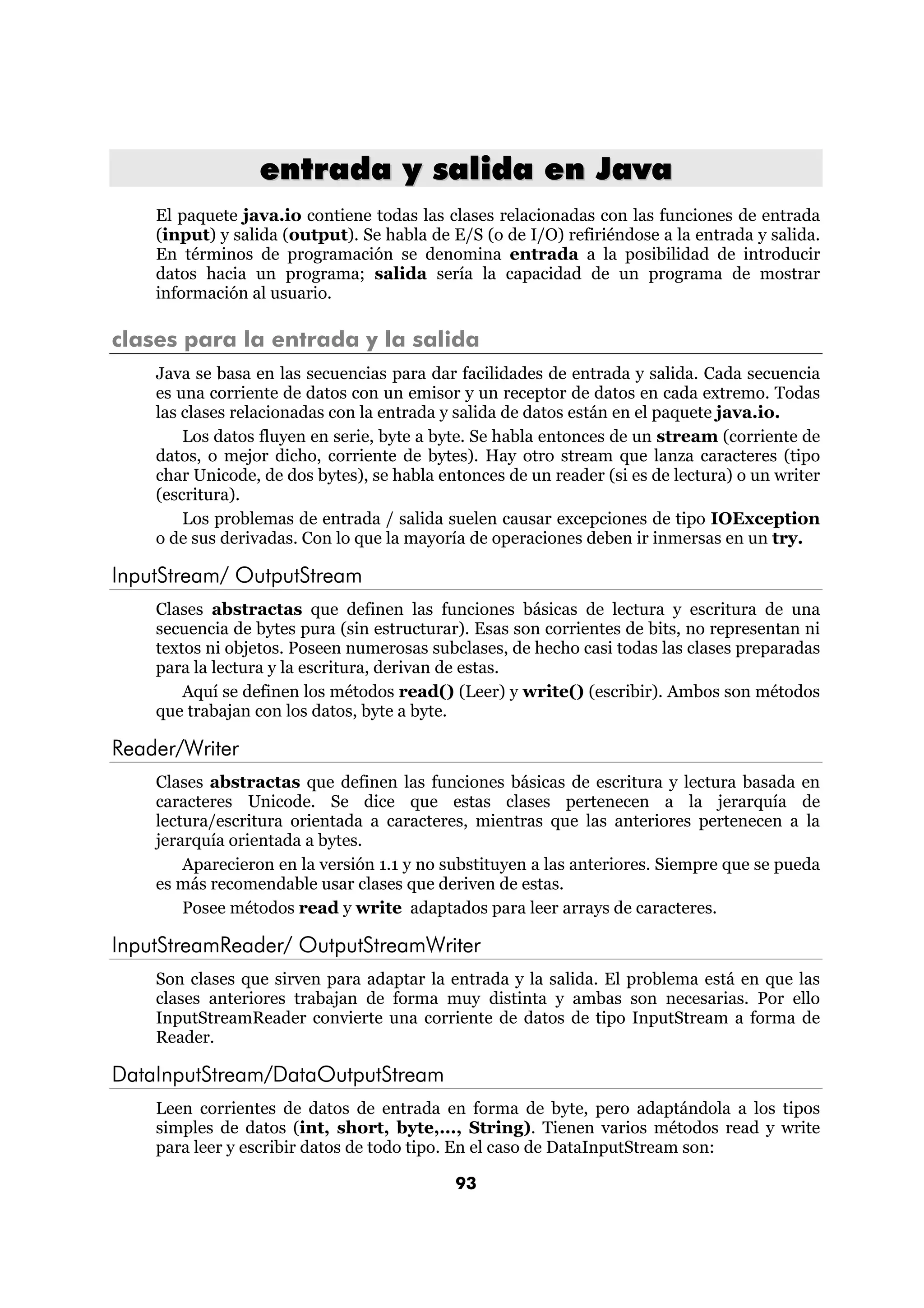 entrada y salida en Java
    El paquete java.io contiene todas las clases relacionadas con las funciones de entrada
    (input) y salida (output). Se habla de E/S (o de I/O) refiriéndose a la entrada y salida.
    En términos de programación se denomina entrada a la posibilidad de introducir
    datos hacia un programa; salida sería la capacidad de un programa de mostrar
    información al usuario.

clases para la entrada y la salida
    Java se basa en las secuencias para dar facilidades de entrada y salida. Cada secuencia
    es una corriente de datos con un emisor y un receptor de datos en cada extremo. Todas
    las clases relacionadas con la entrada y salida de datos están en el paquete java.io.
        Los datos fluyen en serie, byte a byte. Se habla entonces de un stream (corriente de
    datos, o mejor dicho, corriente de bytes). Hay otro stream que lanza caracteres (tipo
    char Unicode, de dos bytes), se habla entonces de un reader (si es de lectura) o un writer
    (escritura).
        Los problemas de entrada / salida suelen causar excepciones de tipo IOException
    o de sus derivadas. Con lo que la mayoría de operaciones deben ir inmersas en un try.

InputStream/ OutputStream
    Clases abstractas que definen las funciones básicas de lectura y escritura de una
    secuencia de bytes pura (sin estructurar). Esas son corrientes de bits, no representan ni
    textos ni objetos. Poseen numerosas subclases, de hecho casi todas las clases preparadas
    para la lectura y la escritura, derivan de estas.
        Aquí se definen los métodos read() (Leer) y write() (escribir). Ambos son métodos
    que trabajan con los datos, byte a byte.

Reader/Writer
    Clases abstractas que definen las funciones básicas de escritura y lectura basada en
    caracteres Unicode. Se dice que estas clases pertenecen a la jerarquía de
    lectura/escritura orientada a caracteres, mientras que las anteriores pertenecen a la
    jerarquía orientada a bytes.
        Aparecieron en la versión 1.1 y no substituyen a las anteriores. Siempre que se pueda
    es más recomendable usar clases que deriven de estas.
        Posee métodos read y write adaptados para leer arrays de caracteres.

InputStreamReader/ OutputStreamWriter
    Son clases que sirven para adaptar la entrada y la salida. El problema está en que las
    clases anteriores trabajan de forma muy distinta y ambas son necesarias. Por ello
    InputStreamReader convierte una corriente de datos de tipo InputStream a forma de
    Reader.

DataInputStream/DataOutputStream
    Leen corrientes de datos de entrada en forma de byte, pero adaptándola a los tipos
    simples de datos (int, short, byte,..., String). Tienen varios métodos read y write
    para leer y escribir datos de todo tipo. En el caso de DataInputStream son:

                                            93
 
